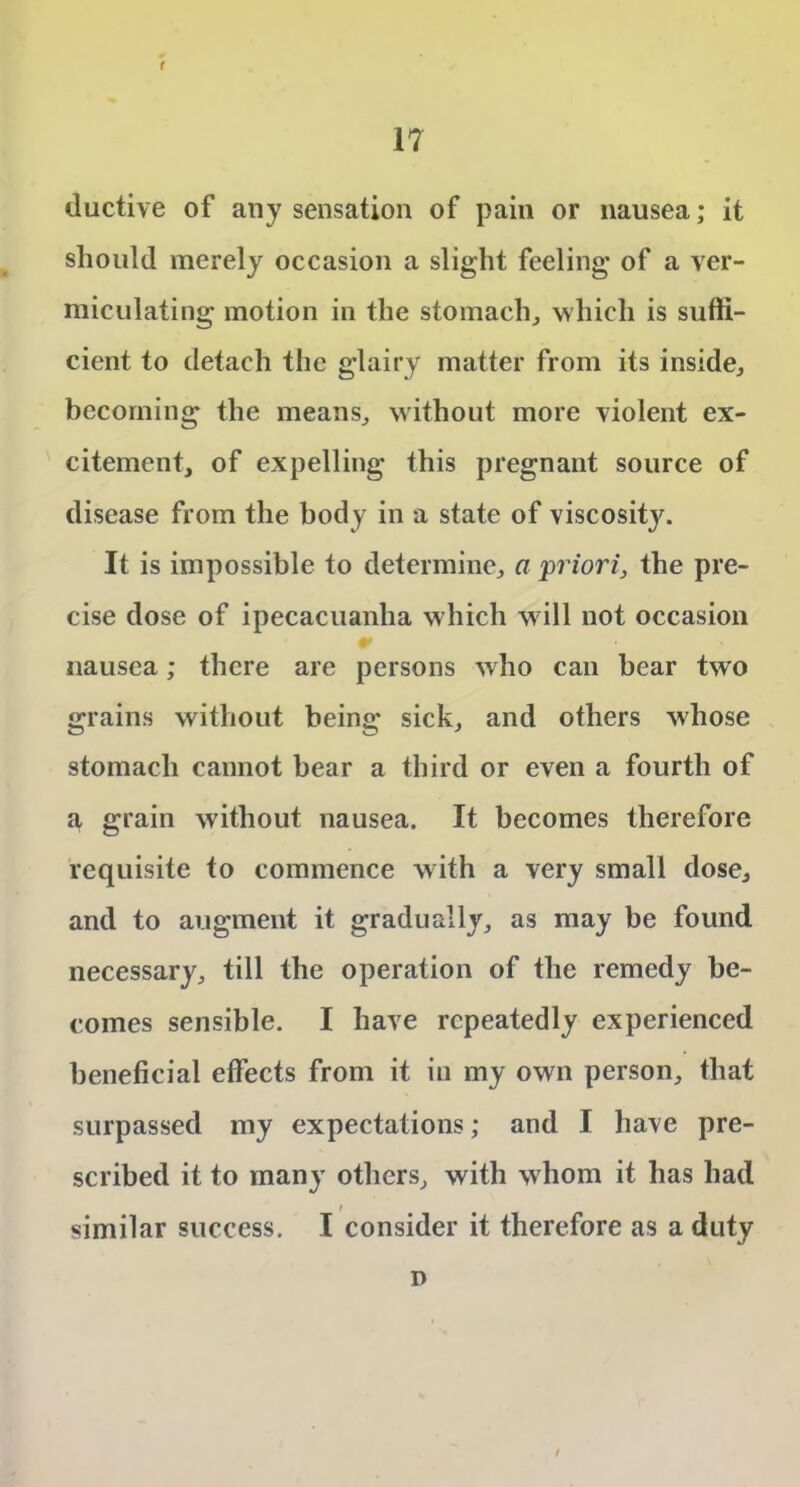f 17 ductive of any sensation of pain or nausea; it should merely occasion a slight feeling’ of a ver- miculating motion in the stomach, which is suffi- cient to detach the glairy matter from its inside, becoming the means, without more violent ex- citement, of expelling this pregnant source of disease from the body in a state of viscoshy'. It is impossible to determine, a priori, the pre- cise dose of ipecacuanha which w ill not occasion nausea; there are persons who can bear two grains without being sick, and others whose stomach cannot bear a third or even a fourth of ^ grain without nausea. It becomes therefore requisite to commence with a very small dose, and to augment it gradually, as may be found necessary, till the operation of the remedy be- comes sensible. I have repeatedly experienced beneficial effects from it in my own person, that surpassed my expectations; and I have pre- scribed it to man}r others, with w hom it has had similar success. I consider it therefore as a duty n