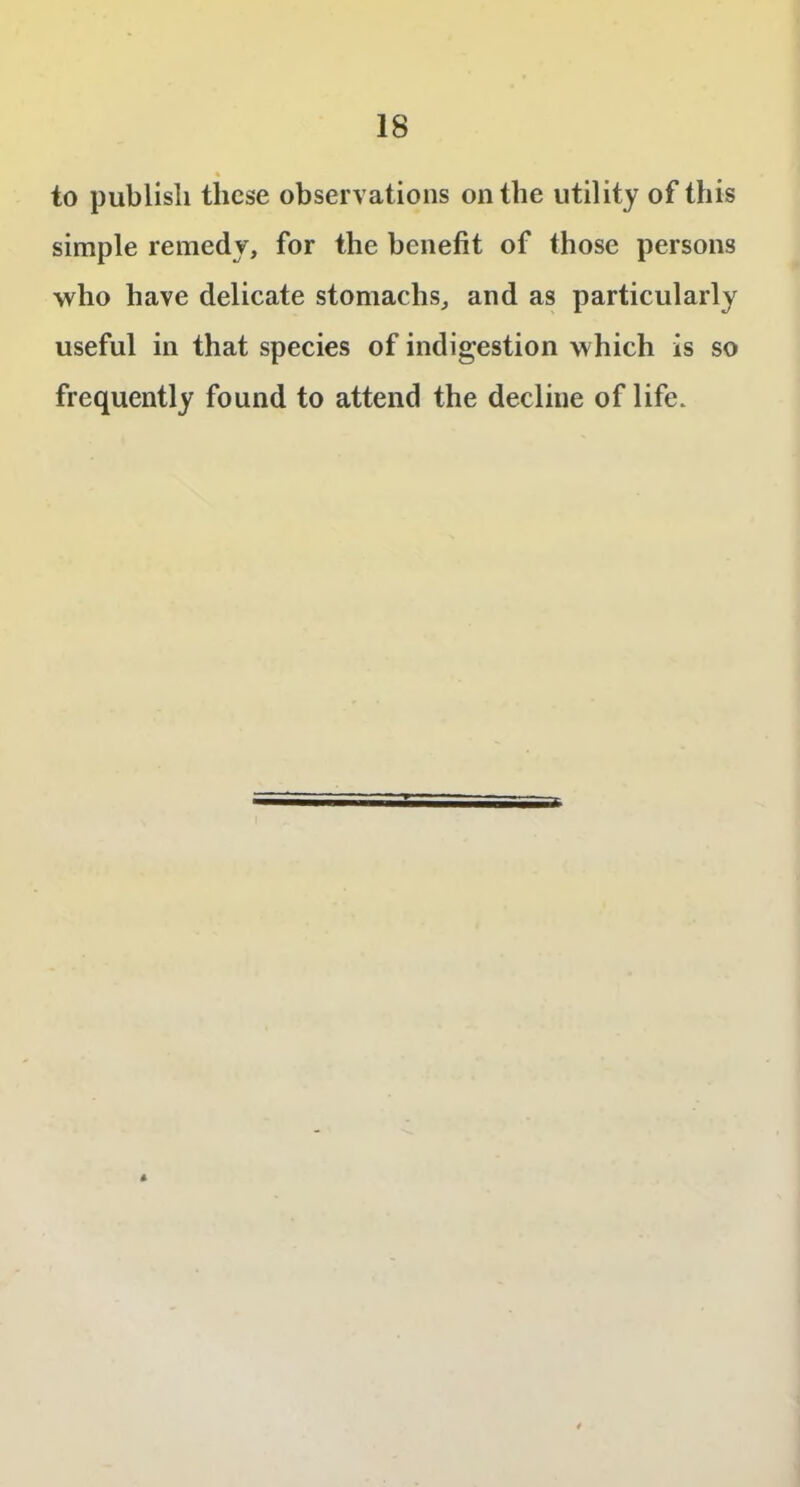 % to publish these observations on the utility of this simple remedy, for the benefit of those persons who have delicate stomachs, and as particularly useful in that species of indigestion which is so frequently found to attend the decline of life.