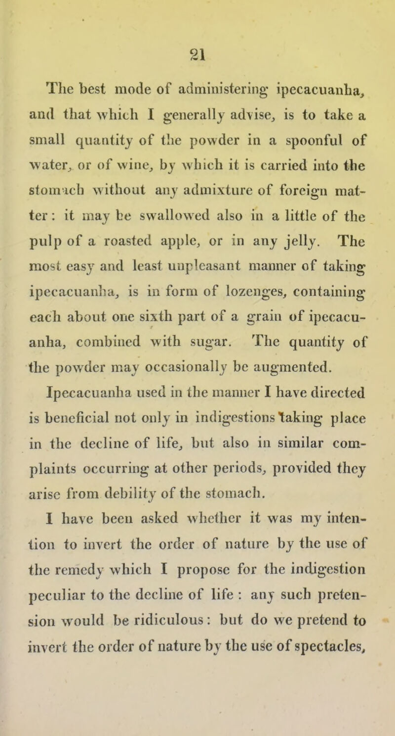 The best mode of administering ipecacuanha, and that which I generally advise, is to take a small quantity of the powder in a spoonful of water, or of wine, by which it is carried into the stomach without any admixture of foreign mat- ter : it may be swallowed also in a little of the pulp of a roasted apple, or in any jelly. The most easy and least unpleasant manner of taking ipecacuanha, is in form of lozenges, containing each about one sixth part of a grain of ipecacu- anha, combined with sugar. The quantity of the powder may occasionally be augmented. Ipecacuanha used in the manner I have directed is beneficial not only in indigestions taking place in the decline of life, but also in similar com- plaints occurring at other periods, provided they arise from debility of the stomach. I have been asked whether it was my inten- tion to invert the order of nature by the use of the remedy which I propose for the indigestion peculiar to the decline of life : any such preten- sion would be ridiculous: but do we pretend to invert the order of nature by the use of spectacles.