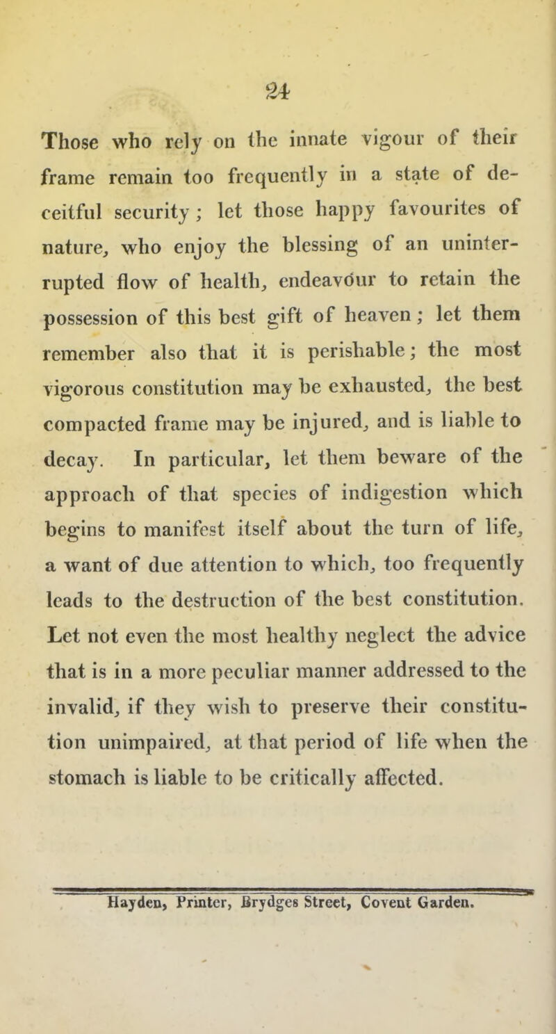 Those who rely on the innate vigour of their frame remain too frequently in a state of de- ceitful security; let those happy favourites of nature, who enjoy the blessing ot an uninter- rupted flow of health, endeavour to retain the possession of this best gift of heaven; let them remember also that it is perishable; the most vigorous constitution may be exhausted, the best compacted frame may be injured, and is liable to decay. In particular, let them beware of the approach of that species of indigestion which begins to manifest itself about the turn of life, a want of due attention to which, too frequently leads to the destruction of the best constitution. Let not even the most healthy neglect the advice that is in a more peculiar manner addressed to the invalid, if they wish to preserve their constitu- tion unimpaired, at that period of life when the stomach is liable to be critically affected. Hayden, Printer, Brydges Street, Covent Garden.