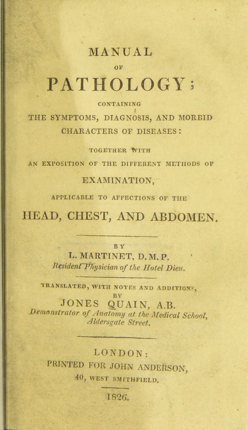 OF PATHOLOGY; CONTAINING THE SYMPTOMS, DIAGNOSIS, AND MORBID CHARACTERS OF DISEASES : TOGETHER WITH AN EXPOSITION OF THE DIFFERENT METHODS OF EXAMINATION, APPLICABLE TO AFFECTIONS OF THE HEAD, CHEST, AND ABDOMEN. B Y L. MARTINET, D. M. P. ResidenrPnysicianof the Hotel Dien. TRANSLATED, WITH NOTES AND ADDITION5, BY JONES qUAIN, A.B. Demonstrator of Anatomy at the Medical School, dldersgate Street. LONDON: HUNTED FOR JOHN ANDERSON, 40, WEST SMITHFIELD. 182G.