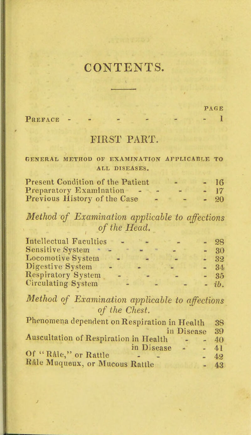 CONTENTS. PAGE Preface - - - - 1 FIRST PART. GENERAL METHOD OF EXAMINATION AFPLICABLE TO ALL DISEASES. Present Condition of the Patient - - 1G Preparatory Examination - - - 17 Previous History of the Case - - - 20 Method of Examination applicable to affections of the Head. Intellectual Faculties Sensitive System • Locomotive System Digestive System Respiratory System Circulating System - 28 - 30 - 32 - 3L - 35 - ib. Method of Examination applicable to affections of the Chest. Phenomena dependent on Respiration in Health 3S in Disease 30 Auscultation of Respiration in Health - - 40 in Disease - - 41 Of TUlo, or Rattle . . 42 Kale Muqueux, or Mucous Rattle - 43