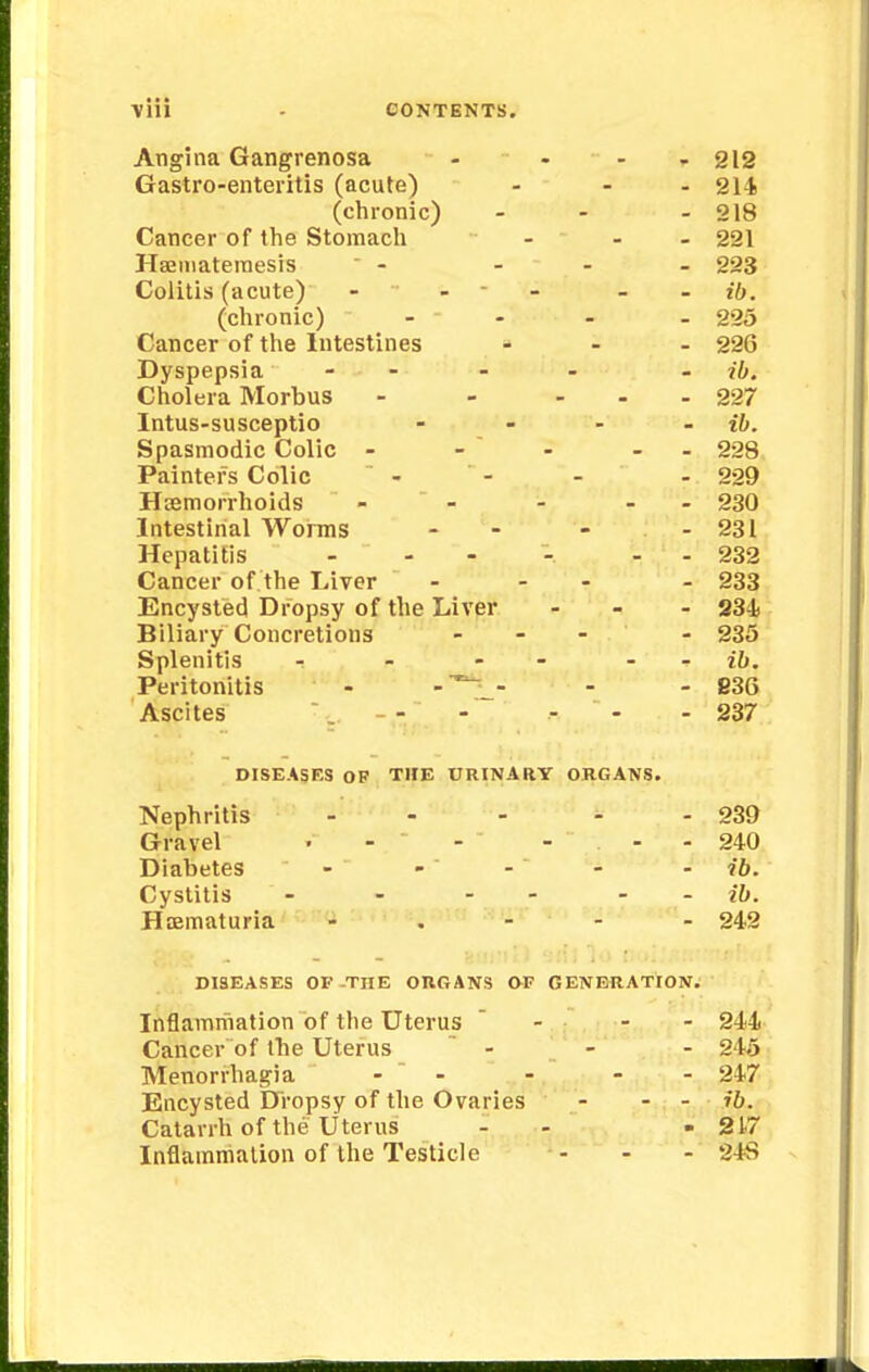 Angina Gangrenosa - - - -212 Gastro-enteritis (acute) - - - 214 (chronic) - - - 218 Cancer of the Stomach ... 221 Haeniatemesis  - - - - 223 Colitis (acute) - - - ffr. (chronic) - - - - 225 Cancer of the Intestines ... 226 Dyspepsia - - - - ib. Cholera Morbus - - ... 227 Intus-susceptio .... n. Spasmodic Colic - - - - - 228 Painters Colic - - - - 229 Haemorrhoids - - - - 230 Intestinal Worms - - - - 231 Hepatitis .... . 232 Cancer of the Liver ... . 233 Encysted Dropsy of the Liver - 234 Biliary Concretions ... . 235 Splenitis - - - ib. Peritonitis - - - - 836 Ascites ... --' - - - 237 DISEASES OF THE URINARY ORGANS. Nephritis - - - - - 239 Gravel • - - - - - 240 Diabetes - -  - - ib. Cystitis - - - ib. Haematuria - 242 DISEASES OF-THE ORGANS O-F GENERATION. Inflammation of the Uterus  - - 244 Cancer of the Uterus - - - 245 Menorrhagia -  - - - 247 Encysted Dropsy of the Ovaries - - - ib. Catarrh of the Uterus - -217 Inflammation of the Testicle - - - 24S