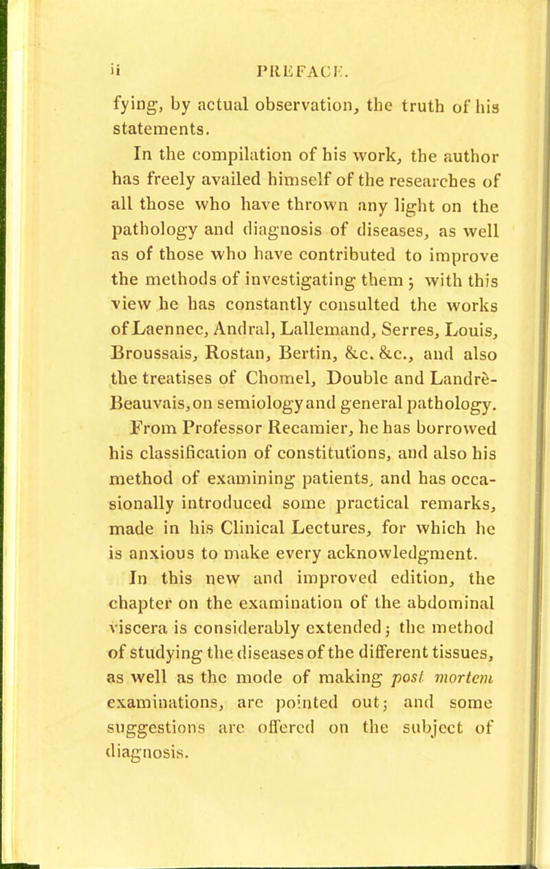 fying, by actual observation, the truth of his statements. In the compilation of his work, the author has freely availed himself of the researches of all those who have thrown any light on the pathology and diagnosis of diseases, as well as of those who have contributed to improve the methods of investigating them ; with this view he has constantly consulted the works of Laennec, Andral, Lallemand, Serres, Louis, Broussais, Rostan, Bertin, &c. &c, and also the treatises of Chomel, Double and Landre- Beauvais,on semiology and general pathology. From Professor Recamier, he has borrowed his classification of constitutions, and also his method of examining patients, and has occa- sionally introduced some practical remarks, made in his Clinical Lectures, for which he is anxious to make every acknowledgment. In this new and improved edition, the chapter on the examination of the abdominal viscera is considerably extended; the method of studying the diseases of the different tissues, as well as the mode of making post mortem examinations, are pointed out; and some suggestions are offered on the subject of diagnosis.