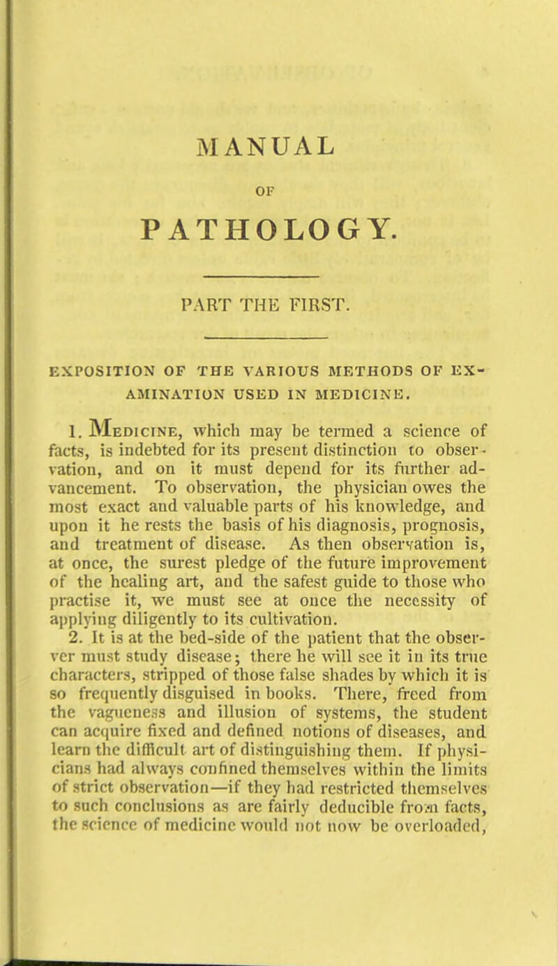 MANUAL OF PATHOLOGY. PART THE FIRST. EXPOSITION OF THE VARIOUS METHODS OF EX- AMINATION USED IN MEDICINE. 1. Medicine, which may be termed a science of facts, is indebted for its present distinction to obser • ration, and on it must depend for its further ad- vancement. To observation, the physician owes the most exact and valuable parts of his knowledge, and upon it he rests the basis of his diagnosis, prognosis, and treatment of disease. As then observation is, at once, the surest pledge of the future improvement of the healing art, and the safest guide to those who practise it, we must see at once the necessity of applying diligently to its cultivation. 2. It is at the bed-side of the patient that the obser- ver must study disease; there he will see it in its true characters, stripped of those false shades by which it is so frequently disguised in books. There, freed from the vagueness and illusion of systems, the student can acquire fixed and defined notions of diseases, and learn the difficult art of distinguishing them. If physi- cians had always confined themselves within the limits of strict observation—if they had restricted themselves to such conclusions as are fairly deducible froai facts, the science of medicine would not now be overloaded,