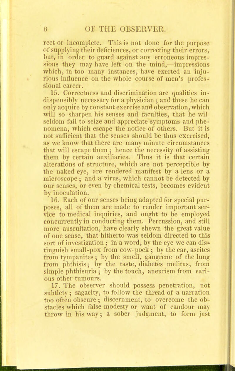 rect or incomplete. This is not done for the purpose of supplying their deficiences, or correcting their errors, 'out, in order to guard against any erroneous impres- sions they may have left on the mind,—impressions which, in too many instances, have exerted an inju- rious influence on the whole course of men's profes- sional career. 15. Correctness and discrimination are qualities in- dispensibly necessary for a physician ; and these he can only acquire by constant exercise and observation, which will so sharpen his senses and faculties, that he wil seldom fail to seize and appreciate symptoms and phe- nomena, which escape the notice of others. But it is not sufficient that the senses should be thus exercised, as we know that there are many minute circumstances that will escape them ; hence the necessity of assisting them by certain auxiliaries. Thus it is that certain alterations of structure, which are not perceptible by the naked eye, are rendered manifest by a lens or a microscope ; and a virus, which cannot be detected by our senses, or even by chemical tests, becomes evident by inoculation. 16. Each of our senses being adapted for special pur- poses, all of them are made to render important ser- vice to medical inquiries, and ought to be employed concurrently in conducting them. Percussion, and still more auscultation, have clearly shewn the great value of one sense, that hitherto was seldom directed to this sort of investigation ; in a word, by the eye we can dis- tinguish small-pox from cow- pock ; by the ear, ascites from tympanites ; by the smell, gangrene of the lung from phthisis; by the taste, diabetes melitus, from simple phthisuria ; by the touch, aneurism from vari- ous other tumours. 17. The observer should possess penetration, not subtlety; sagacity, to follow the thread of a narration too often obscure; discernment, to overcome the ob- stacles which false modesty or want of candour may throw in his way; a sober judgment, to form just