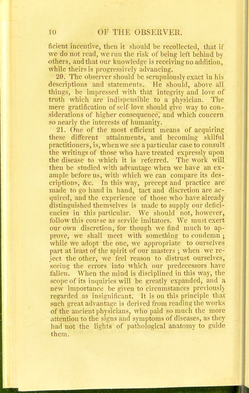 ficient incentive, then it should be recollected, that il we do not read, we run the risk of being left behind by others, and that our knowledge is receiving no addition, while theirs is progressively advancing. 20. The observer should be scrupulously exact in his descriptions and statements. He should, above all things, be impressed with that integrity and love of truth which are indispensible to a physician. The mere gratification of self-love should give way to con- siderations of higher consequence, and which concern so nearly the interests of humanity. 21. One of the most efficient means of acquiring these different attainments, and becoming skilful practitioners, is, when we see a particular case to consult the writings of those who have treated expressly upon the disease to which it is referred. The work will then be studied with advantage when we have an ex- ample before us, with which we can compare its des- criptions, &c. In this way, precept and practice are made to go hand in hand, tact and discretion are ac- quired, and the experience of those who have already distinguished themselves is made to supply our defici- encies in this particular. We should not, however, follow this course as servile imitators. We must exert our own discretion, for though we find much to ap- prove, we shall meet with something to condemn ; while we adopt the one, we appropriate to ourselves part at least of the spirit of our masters ; when we re- ject the other, we feel reason to distrust ourselves, seeing the errors into which our predecessors have fallen. When the mind is disciplined in this way, the scope of its inquiries will be greatly expanded, and a new importance be given to circumstances previously regarded as insignificant. It is on this principle that such great advantage is derived from reading the works of the ancient physicians, who paid so much the more attention to the sigus and symptoms of diseases, as they had not the lights of pathological anatomy to guide them.