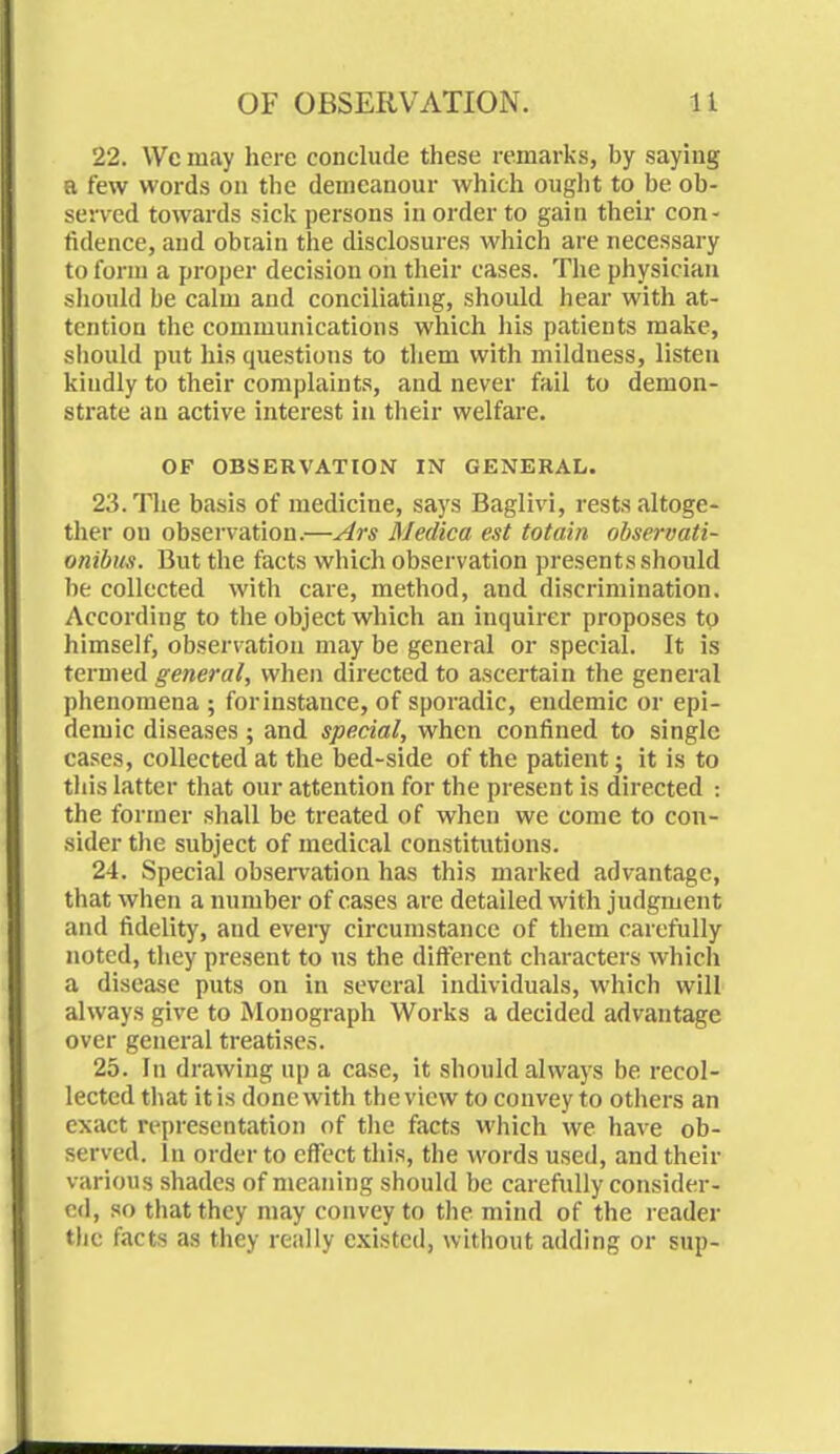 22. We may here conclude these remarks, by saying a few words on the demeanour which ought to be ob- served towards sick persons in order to gain their con- fidence, and obtain the disclosures which are necessary to form a proper decision on their cases. The physician should be calm and conciliating, should hear with at- tention the communications which his patients make, should put his questions to them with mildness, listen kindly to their complaints, and never fail to demon- strate an active interest in their welfare. OF OBSERVATION IN GENERAL. 23. The basis of medicine, says Baglivi, rests altoge- ther on observation.—Ars Medico est totain observati- onibus. But the facts which observation presents should be collected with care, method, and discrimination. According to the object which an inquirer proposes to himself, observation may be general or special. It is termed general, when directed to ascertain the general phenomena ; for instance, of sporadic, endemic or epi- demic diseases; and special, when confined to single cases, collected at the bed-side of the patient; it is to this latter that our attention for the present is directed : the former shall be treated of when we come to con- sider the subject of medical constitutions. 24. Special observation has this marked advantage, that when a number of cases are detailed with judgment and fidelity, and every circumstance of them carefully noted, they present to us the different characters which a disease puts on in several individuals, which will always give to Monograph Works a decided advantage over general treatises. 25. In drawing up a case, it should always be recol- lected that it is done with the view to convey to others an exact representation of the facts which we have ob- served. In order to effect this, the words used, and their various shades of meaning should be carefully consider- ed, so that they may convey to the mind of the reader the facts as they really existed, without adding or sup-