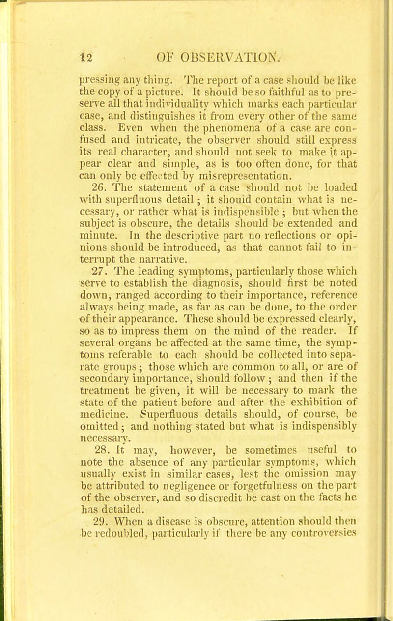 pressing any tiling. The report of a case should be like the copy of a picture. It should be so faithful as to pre- serve all that individuality which marks each particular case, and distinguishes it from every other of the same class. Even when the phenomena of a case are con- fused and intricate, the observer should still express its real character, and should uot seek to make it ap- pear clear and simple, as is too often done, for that can only be effected by misrepresentation. 26. The statement of a case should not be loaded with superfluous detail; it shouid contain what is ne- cessary, or rather what is iudispensible ; but when the subject is obscure, the details should be extended and minute. In the descriptive part no reflections or opi- nions should be introduced, as that cannot fail to in- terrupt the narrative. 27. The leading symptoms, particularly those which serve to establish the diagnosis, should first be noted down, ranged according to their importance, reference always being made, as far as can be done, to the order of their appearance. These should be expressed clearly, so as to impress them on the mind of the reader. If several organs be affected at the same time, the symp- toms referable to each should be collected into sepa- rate groups; those which are common to all, or are of secondary importance, should follow ; and then if the treatment be given, it will be necessary to mark the state of the patient before and after the exhibition of medicine. Superfluous details should, of course, be omitted; and nothing stated but what is indispensibly necessary. 28. It may, however, be sometimes useful to note the absence of any particular symptoms, which usually exist in similar cases, lest the omission may be attributed to negligence or forgetfulness on the part of the observer, and so discredit be cast on the facts he has detailed. 29. When a disease is obscure, attention should then be redoubled, particularly if there be any controversies