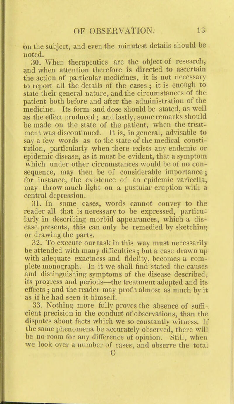 on the subject, and even the minutest details should be noted. 30. When therapeutics are the object of research, and when attention therefore is directed to ascertain the action of particular medicines, it is not necessary to report all the details of the cases ; it is enough to state their general nature, and the circumstances of the patient both before and after the administration of the medicine. Its form and dose should be stated, as well as the effect produced; and lastly, some remarks should be made on the state of the patient, when the treat- ment was discontinued. It is, in general, advisable to say a few words as to the state of the medical consti- tution, particularly when there exists any endemic or epidemic disease, as it must be evident, that a symptom which under other circumstances would be of no con- sequeuce, may then be of considerable importance; for instance, the existence of an epidemic varicella, may throw much light on a pustular eruption with a central depression. 31. In some cases, words cannot convey to the reader all that is necessary to be expressed, particu- larly in describing morbid appearances, which a dis- ease presents, this can only be remedied by sketching or drawing the parts. 32. To execute our task in this way must necessarily be attended with many difficulties ; but a case drawn up with adequate exactness aud fidelity, becomes a com- plete monograph. In it we shall find stated the causes and distinguishing symptoms of the disease described, its progress and periods—the treatment adopted and its effects ; and the reader may profit almost as much by it as if he had seen it himself. 33. Nothing more fully proves the absence of suffi- cient precision in the conduct of observations, than the disputes about facts which we so constantly witness. If the same phenomena be accurately observed, there will be no room for any difference of opinion. Still, when we look over a number of cases, and observe the total e