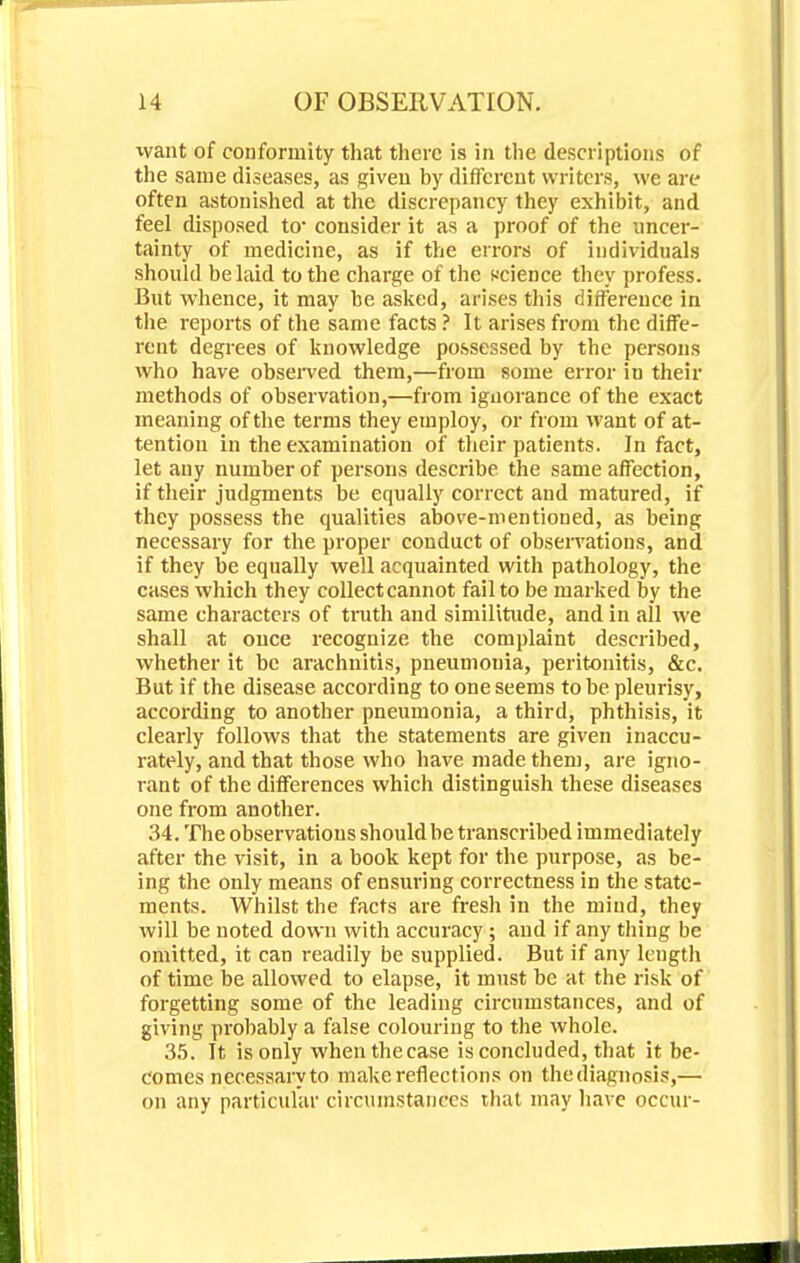 want of conformity th.it there is in the descriptions of the same diseases, as given by different writers, we arc often astonished at the discrepancy they exhibit, and feel disposed to- consider it as a proof of the uncer- tainty of medicine, as if the errors of individuals should belaid to the charge of the science they profess. But whence, it may be asked, arises this difference in the reports of the same facts ? It arises from the diffe- rent degrees of knowledge possessed by the persons who have observed them,—from some error in their methods of observation,—from ignorance of the exact meaning of the terms they employ, or from want of at- tention in the examination of their patients. In fact, let any number of persons describe the same affection, if their judgments be equally correct and matured, if they possess the qualities above-mentioned, as being necessary for the proper conduct of observations, and if they be equally well acquainted with pathology, the cases which they collectcannot fail to be marked by the same characters of truth and similitude, and in all we shall at once recognize the complaint described, whether it be arachnitis, pneumonia, peritonitis, &c. But if the disease according to one seems to be pleurisy, according to another pneumonia, a third, phthisis, it clearly follows that the statements are given inaccu- rately, and that those who have made them, are igno- rant of the differences which distinguish these diseases one from another. 34. The observations should be transcribed immediately after the visit, in a book kept for the purpose, as be- ing the only means of ensuring correctness in the state- ments. Whilst the facts are fresh in the mind, they will be noted down with accuracy; and if any thing be omitted, it can readily be supplied. But if any length of time be allowed to elapse, it must be at the risk of forgetting some of the leading circumstances, and of giving probably a false colouring to the whole. 35. It is only whenthecase is concluded, that it be- comes necessary to make reflections on the diagnosis,— on any particular circumstances that may have occur-