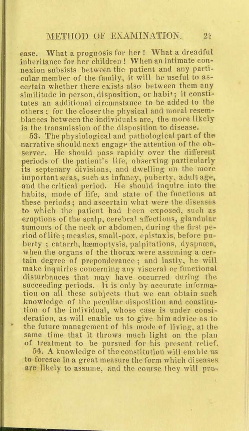 ease. What a prognosis for her ! What a dreadful inheritance for her children ! When an intimate con- nexion subsists between the patient and any parti- cular member of the family, it will be useful to as- certain whether there exists also between them any similitude in person, disposition, or habi': it consti- tutes an additional circumstance to be added to the others ; for the closer the physical and moral resem- blances between the individuals are, the more likely is the transmission of the disposition to disease. 63. The physiological and pathological part of the narrative should next engage the attention of the ob- server. He should pass rapidly over the different periods of the patient's life, observing particularly its septenary divisions, and dwelling on the more important Eeras, such as infancy, puberty, adult age, and the critical period. He should inquire into the habits, mode of life, and state of the functions at these periods; and ascertain what were the diseases to which the patient had been exposed, suoh as eruptions of the scalp, cerebral affections, glandular tumours of the neck or abdomen, during the first pe- riod of life ; measles, small-pox, epistaxis, before pu- berty ; catarrh, haemoptysis, palpitations, dyspnoea, when the organs of the thorax were assuming a cer- tain degree of preponderance ; and lastly, he will make inquiries concerning any visceral or functional disturbances that may have occurred during the succeeding periods. It is only by accurate informa- tion on all these subjects that we can obtain such knowledge of the peculiar disposition and constitu- tion of the individual, whose case is under consi- deration, as will enable us to give him advice as to the future management of his mode of living, at the same time that it throws much light on the plan of treatment to be pursued for his present relief. 54. A knowledge of the constitution will enable us to foresee in a great measure the form which diseases are likely to assume, and the course Ihey will pre.-