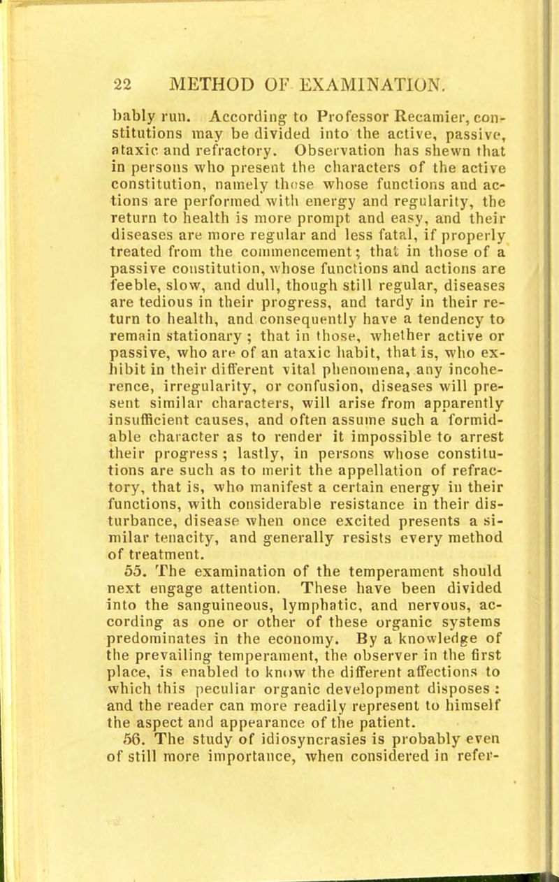 bably run. According to Professor Recamier, con- stitutions may be divided into the active, passive, ataxic and refractory. Observation has shewn that in persons who present the characters of the active constitution, namely those whose functions and ac- tions are performed with energy and regularity, the return to health is more prompt and easy, and their diseases are more regular and less fatal, if properly treated from the commencement; that in those of a passive constitution, whose functions and actions are feeble, slow, and dull, though still regular, diseases are tedious in their progress, and tardy in their re- turn to health, and consequently have a tendency to remain stationary ; that in those, whether active or passive, who are of an ataxic habit, that is, who ex- hibit in their different vital phenomena, any incohe- rence, irregularity, or confusion, diseases will pre- sent similar characters, will arise from apparently insufficient causes, and often assume such a formid- able character as to render it impossible to arrest their progress ; lastly, in persons whose constitu- tions are such as to merit the appellation of refrac- tory, that is, who manifest a certain energy in their functions, with considerable resistance in their dis- turbance, disease when once excited presents a si- milar tenacity, and generally resists every method of treatment. 55. The examination of the temperament should next engage attention. These have been divided into the sanguineous, lymphatic, and nervous, ac- cording as one or other of these organic systems predominates in the economy. By a knowledge of the prevailing temperament, the observer in the first place, is enabled to know the different affections to which this peculiar organic development disposes : and the reader can more readily represent to himself the aspect and appearance of the patient. 56. The study of idiosyncrasies is probably even of still more importance, when considered in refer-