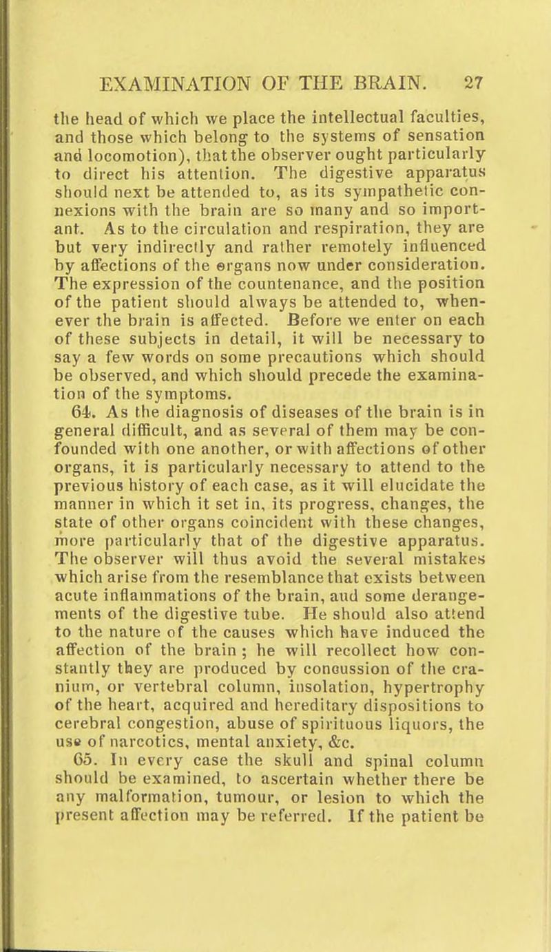 the head of which we place the intellectual faculties, and those which belong to the systems of sensation and locomotion), that the observer ought particularly to direct his attention. The digestive apparatus should next be attended to, as its sympathetic con- nexions with the brain are so many and so import- ant. As to the circulation and respiration, they are but very indirectly and rather remotely influenced by affections of the ergans now under consideration. The expression of the countenance, and the position of the patient should always be attended to, when- ever the brain is affected. Before we enter on each of these subjects in detail, it will be necessary to say a few words on some precautions which should be observed, and which should precede the examina- tion of the symptoms. 64. As the diagnosis of diseases of the brain is in general difficult, and as several of them may be con- founded with one another, or with affections of other organs, it is particularly necessary to attend to the previous history of each case, as it will elucidate the manner in which it set in, its progress, changes, the state of other organs coincident with these changes, more particularly that of the digestive apparatus. The observer will thus avoid the several mistakes which arise from the resemblance that exists between acute inflammations of the brain, and some derange- ments of the digestive tube. He should also attend to the nature of the causes which have induced the affection of the brain ; he will recollect how con- stantly they are produced by concussion of the cra- nium, or vertebral column, insolation, hypertrophy of the heart, acquired and hereditary dispositions to cerebral congestion, abuse of spirituous liquors, the use of narcotics, mental anxiety, &c. 05. In every case the skull and spinal column should be examined, to ascertain whether there be any malformation, tumour, or lesion to which the present affection may be referred. If the patient be