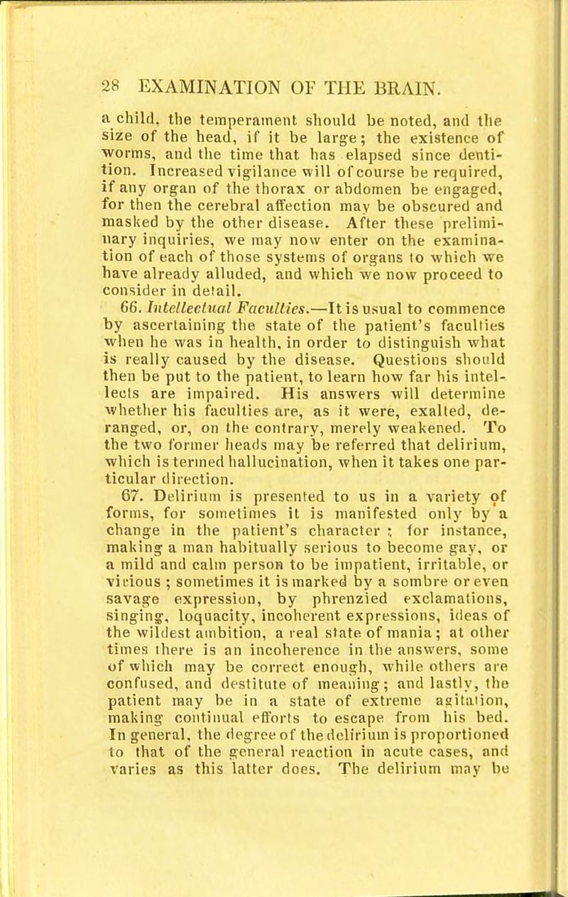 a child, the temperament should be noted, and the size of the head, if it be large; the existence of worms, and the time that has elapsed since denti- tion. Increased vigilance will of course be required, if any organ of the thorax or abdomen be engaged, for then the cerebral affection may be obscured and masked by the other disease. After these prelimi- nary inquiries, we may now enter on the examina- tion of each of those systems of organs to which we have already alluded, and which we now proceed to consider in detail. 66. Intellectual Faculties.—It is usual to commence by ascertaining the state of the patient's faculties when he was in health, in order to distinguish what is really caused by the disease. Questions should then be put to the patient, to learn how far his intel- lects are impaired. His answers will determine whether his faculties are, as it were, exalted, de- ranged, or, on the contrary, merely weakened. To the two former heads may be referred that delirium, which is termed hallucination, when it takes one par- ticular direction. 67. Delirium is presented to us in a variety of forms, for sometimes it is manifested only by a change in the patient's character ; for instance, making a man habitually serious to become gay, or a mild and calm person to be impatient, irritable, or vicious ; sometimes it is marked by a sombre or even savage expression, by phrenzied exclamations, singing, loquacity, incoherent expressions, ideas of the wildest ambition, a real state of mania; at other times there is an incoherence in the answers, some of which may be correct enough, while others are confused, and destitute of meaning; and lastly, the patient may be in a state of extreme agitation, making continual efforts to escape from his bed. In general, the degree of the delirium is proportioned to that of the general reaction in acute cases, and varies as this latter does. The delirium may be