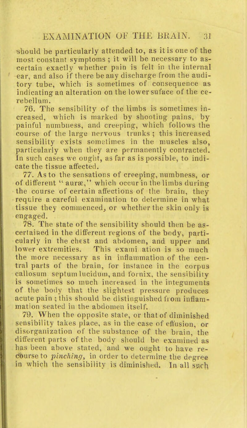 ■should be particularly attended to, as it is one of the most constant symptoms ; it will be necessary to as- certain exactly whether pain is felt in the internal ear, and also if there beany discharge from the audi- tory tube, which is sometimes of consequence as indicating an alteration on the lower suface of the ce- rebellum. 76. The sensibility of the limbs is sometimes in- creased, which is marked by shooting- pains, by painful numbness, and creeping-, which follows the course of the large nervous trunks ; this increased sensibility exists sometimes in the muscles also, particularly when they are permanently contracted. In such cases we ought, as far as is possible, to indi- cate the tissue affected. 77. As to the sensations of creeping, numbness, or of different  aura, which occur in the limbs during the course of certain affections of the brain, they require a careful examination to determine in what tissue they commenced, or whether the skin only is engaged. 78. The state of the sensibility should then be as- certained in the different regions of the body, parti- cularly in the chest and abdomen, and upper and lower extremities. This exami ation is so much the more necessary as in inflammation of the cen- tral parts of the brain, for instance in the corpus callosum septum lucidum, and fornix, the sensibility is sometimes so much increased in the integuments of the body that the slightest pressure produces acute pain ; this should be distinguished from inflam- mation seated in the abdomen itself. 79. When the opposite state, or that of diminished sensibility takes place, as in the case of effusion, or disorganization of the substance of the brain, the different parts of the body should be examined as has been above stated, and we ought to have re- Course to pinching, in order to determine the degree in which the sensibility is diminished. In all such
