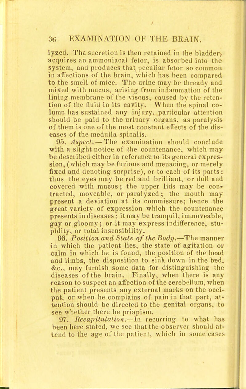 lyzed. The secretion is then retained in the bladder* acquires an ammoniacal fetor, is absorbed into the system, and produces that peculiar fetor so common in affections of the brain, which lias been compared to the smell of mice. The urine may be thready and mixed with mucus, arising from inflammation of the lining membrane of the viscus, caused by the reten- tion of the fluid in its cavity. When the spinal co- lumn has sustained any injury, particular attention should be paid to the urinary organs, as paralysis of them is one of the most constant effects of the dis- eases of the medulla spinalis. 95. Aspect. — The examination should conclude with a slight notice of the countenance, which may be described either in reference to its general expres- sion, (which may be furious and menacing, or merely fixed and denoting surprise), or to each of its parts: thus the eyes may be red and brilliant, or dull and covered witli mucus; the upper lids may be con- tracted, moveable, or paralyzed ; the mouth may present a deviation at its commissure; hence the great variety of expression which the countenance presents in diseases; it may be tranquil, immoveable, gay or gloomy; or it may express indifference, stu- pidity, or total insensibility. 96. Position and Stute of the Body.—The manner in which the patient lies, the. state of agitation or calm in which he is found, the position of the head and limbs, the disposition to sink down in the bed. &c, may furnish some data for distinguishing the diseases of the brain. Finally, when there is any reason to suspect an affection of the cerebellum, when the patient presents any external marks on the occi- put, or when he complains of pain in that part, at- tention should be directed to the genital organs, to see whether there be priapism. 97. Recapitulation. — In recurring to what lias been here stated, we see that the observer should at- tend to the age of the patient, which in some cases