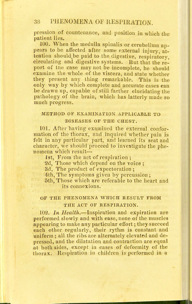 pression of countenance, and position in which the patient lies. 100. When the medulla spinalis or cerebellum ap- pears to be affected after some external injury, at- tention should.be paid to the digestive, respiratory, circulating and digestive systems. But that the re- port of tne case may not be incomplete, he should examine the whole of the viscera, and state whether they present any thing remarkable. This is the only way by which complete and accurate cases can be drawn up, capable of still farther elucidating the pathology of the brain, which has latterly made so much progress. METHOD OF EXAMINATION APPLICABLE TO DISEASES OF THE CHEST. 101. After having examined the external confor- mation of the thorax, and inquired whether pain is felt in any particular part, and learned its seat and character, we should proceed to investigate the phe- nomena which result— 1st, From the act of respiration ; 2d, Those which depend on the voice ; 3d, The product of expectoration ; 4th, The symptoms given by percussion ; 5th, Those which are referable to the heart and its connexions. OF THE PHENOMENA WHICH RESULT FROM THE ACT OF RESPIRATION. 102. In Health.—Inspiration and expiration are performed slowly and with ease, none of the muscles appearing to make any particular effort; they succeed each other regularly, their rythm is constant and uniform; all the ribs are alternately elevated and de- pressed, and the dilatation and contraction are equal at both sides, except in cases of deformity of the thorax. Respiration in children is performed in a