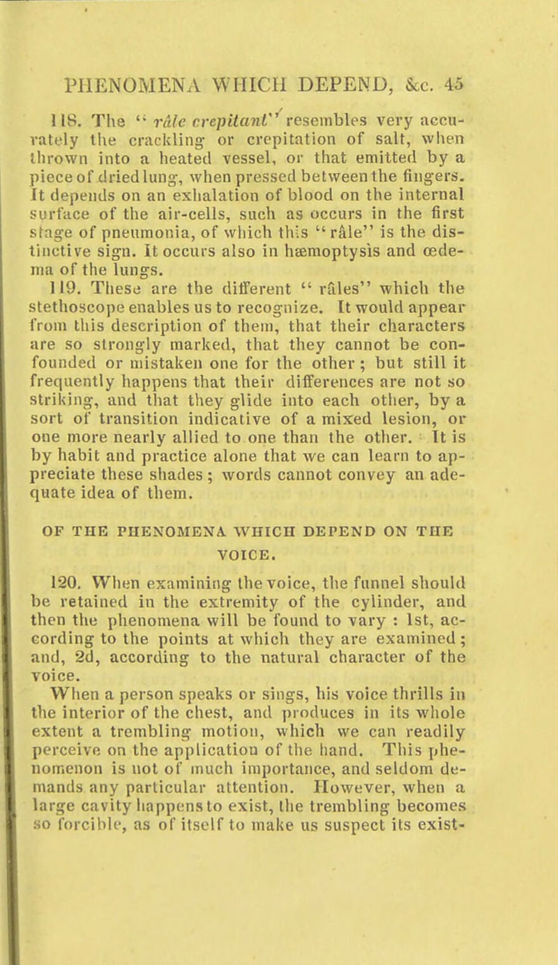 118. The  rule crepitant resembles very accu- rately the crackling- or crepitation of salt, when thrown into a heated vessel, or that emitted by a piece of dried lung-, when pressed between the fingers. It depends on an exhalation of blood on the internal surface of the air-cells, such as occurs in the first stage of pneumonia, of which this  rale is the dis- tinctive sign. It occurs also in haemoptysis and oede- ma of the lungs. 119. These are the different  rales which the stethoscope enables us to recognize. It would appear from this description of them, that their characters are so strongly marked, that they cannot be con- founded or mistaken one for the other ; but still it frequently happens that their differences are not so striking, and that they glide into each other, by a sort of transition indicative of a mixed lesion, or one more nearly allied to one than the other. It is by habit and practice alone that we can learn to ap- preciate these shades ; words cannot convey an ade- quate idea of them. OF THE PHENOMENA. WHICH DEPEND ON THE VOICE. 120. When examining the voice, the funnel should be retained in the extremity of the cylinder, and then the phenomena will be found to vary : 1st, ac- cording to the points at which they are examined; and, 2d, according to the natural character of the voice. When a person speaks or sings, his voice thrills in the interior of the chest, and produces in its whole extent a trembling motion, which we can readily perceive on the application of the hand. This phe- nomenon is not of much importance, and seldom de- mands any particular attention. However, when a large cavity happens to exist, the trembling becomes so forcible, as of itself to make us suspect its exist-