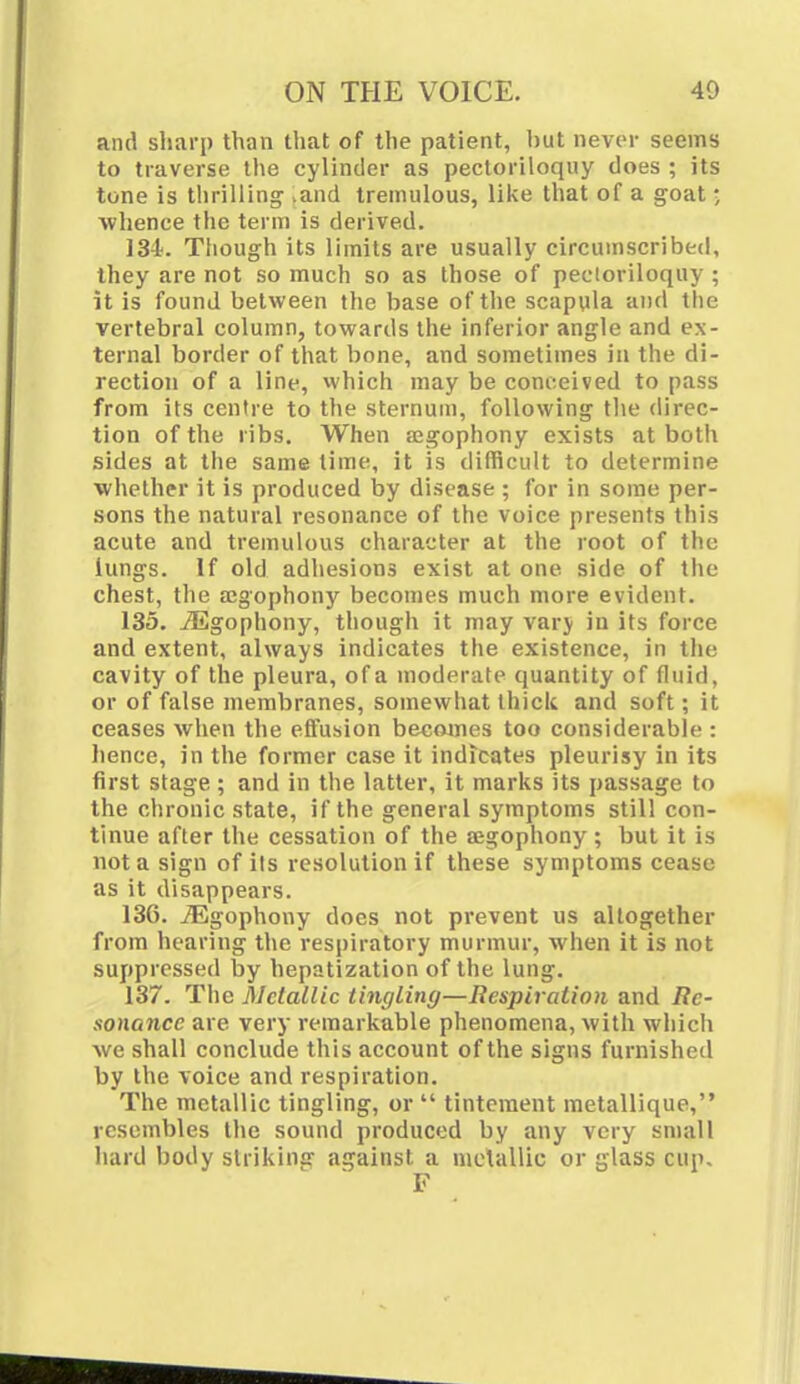 and sharp than that of the patient, hut never seeins to traverse the cylinder as pectoriloquy does ; its tone is thrilling >and tremulous, like that of a goat • whence the term is derived. 134. Though its limits are usually circumscribed, they are not so much so as those of pectoriloquy ; it is found between the base of the scapula and the vertebral column, towards the inferior angle and ex- ternal border of that bone, and sometimes in the di- rection of a line, which may be conceived to pass from its centre to the sternum, following the direc- tion of the ribs. When a?gophony exists at both sides at the same time, it is difficult to determine whether it is produced by disease ; for in some per- sons the natural resonance of the voice presents this acute and tremulous character at the root of the lungs. If old adhesions exist at one side of the chest, the a:gophony becomes much more evident. 135. iEgophony, though it may vary in its force and extent, always indicates the existence, in the cavity of the pleura, of a moderate quantity of fluid, or of false membranes, somewhat thick and soft; it ceases when the effusion becomes too considerable : hence, in the former case it indicates pleurisy in its first stage ; and in the latter, it marks its passage to the chronic state, if the general symptoms still con- tinue after the cessation of the aegophony; but it is not a sign of its resolution if these symptoms cease as it disappears. 136. iEgophony does not prevent us altogether from hearing the respiratory murmur, when it is not suppressed by hepatization of the lung. 137. The Metallic tingling—Respiration and Re- sonance are very remarkable phenomena, with which we shall conclude this account of the signs furnished by the voice and respiration. The metallic tingling, or  tinteraent metallique, resembles the sound produced by any very small hard body striking against a metallic or glass cup. F