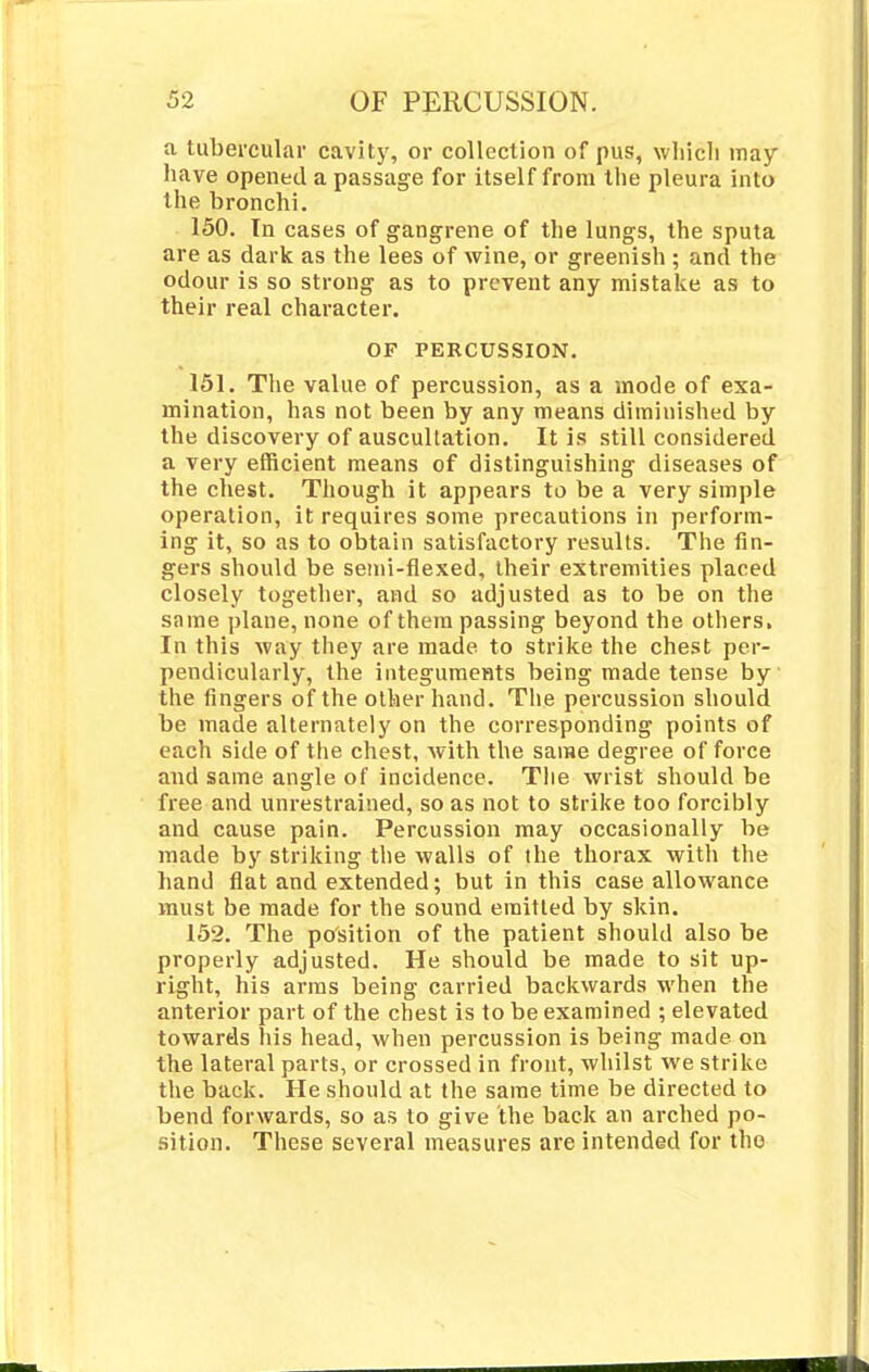 a tubercular cavity, or collection of pus, which may have opened a passage for itself from the pleura into the bronchi. 150. In cases of gangrene of the lungs, the sputa are as dark as the lees of wine, or greenish ; and the odour is so strong as to prevent any mistake as to their real character. OF PERCUSSION. 151. The value of percussion, as a mode of exa- mination, has not been by any means diminished by the discovery of auscultation. It is still considered a very efficient means of distinguishing diseases of the chest. Though it appears to be a very simple operation, it requires some precautions in perform- ing it, so as to obtain satisfactory results. The fin- gers should be semi-flexed, their extremities placed closely together, and so adjusted as to be on the same plane, none of them passing beyond the others. In this way they are made to strike the chest per- pendicularly, the integuments being made tense by the fingers of the other hand. The percussion should be made alternately on the corresponding points of each side of the chest, with the same degree of force and same angle of incidence. The wrist should be free and unrestrained, so as not to strike too forcibly and cause pain. Percussion may occasionally be made by striking the walls of the thorax with the hand flat and extended; but in this case allowance must be made for the sound emitted by skin. 152. The position of the patient should also be properly adjusted. He should be made to sit up- right, his arras being carried backwards when the anterior part of the chest is to be examined ; elevated towards his head, when percussion is being made on the lateral parts, or crossed in front, whilst we strike the back. He should at the same time be directed to bend forwards, so as to give the back an arched po- sition. These several measures are intended for tho