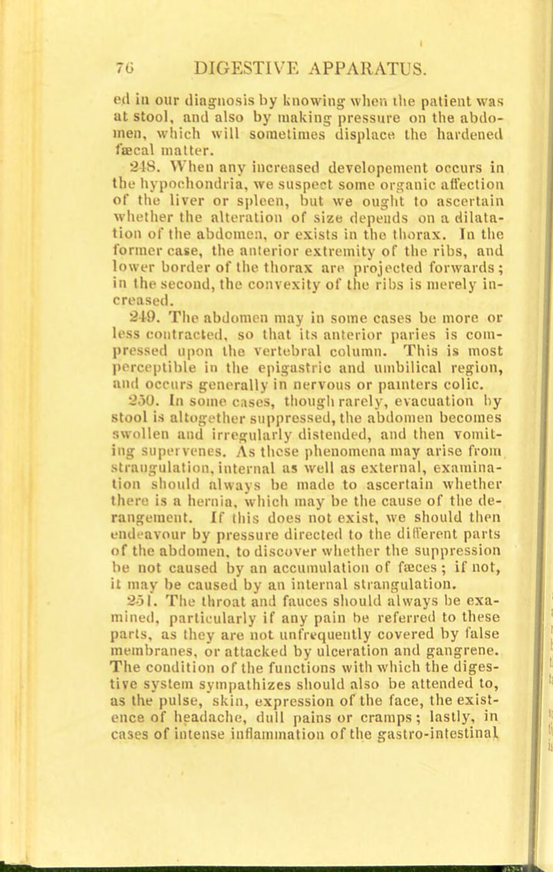 I'd iii our diagnosis by knowing when the patient was at stool, and also by making pressure on the abdo- men, which will sometimes displace tho hardened faecal matter. 348. When any increased devclopement occurs in the hypochondria, we suspect some organic affection of the liver or spleen, but we ought to ascertain whether the alteration of size depends on a dilata- tion of the abdomen, or exists in the thorax. In the former case, the anterior extremity of the ribs, and lower border of the thorax are projected forwards; in the second, the convexity of the ribs is merely in- creased. 849. The abdomen may in some cases be more or less contracted, so that its anterior paries is com- pressed upon the vertebral column. This is most perceptible in the epigastric and umbilical region, and occurs generally in nervous or painters colic. 950. In some, cases, though rarely, evacuation by stool is altogether suppressed, the abdomen becomes swollen and irregularly distended, and then vomit- ing supervenes. As these phenomena may arise front strangulation, internal as well as external, examina- tion should always be made to ascertain whether there is a hernia, which may be the cause of the de- rangement. If this does not exist, we should then endeavour by pressure directed to the different parts of the abdomen, to discover whether the suppression be not caused by an accumulation of faices ; if not, it may be caused by an internal strangulation. 2-31. The throat and fauces should always be exa- mined, particularly if any pain be referred to these parts, as they are not unfrequeutly covered by false membranes, or attacked by ulceration and gangrene. The condition of the functions with which the diges- tive system sympathizes should also be attended to, as the pulse, skin, expression of the face, the exist- ence of headache, dull pains or cramps; lastly, in cases of intense inflammation of the gastro-intestinal