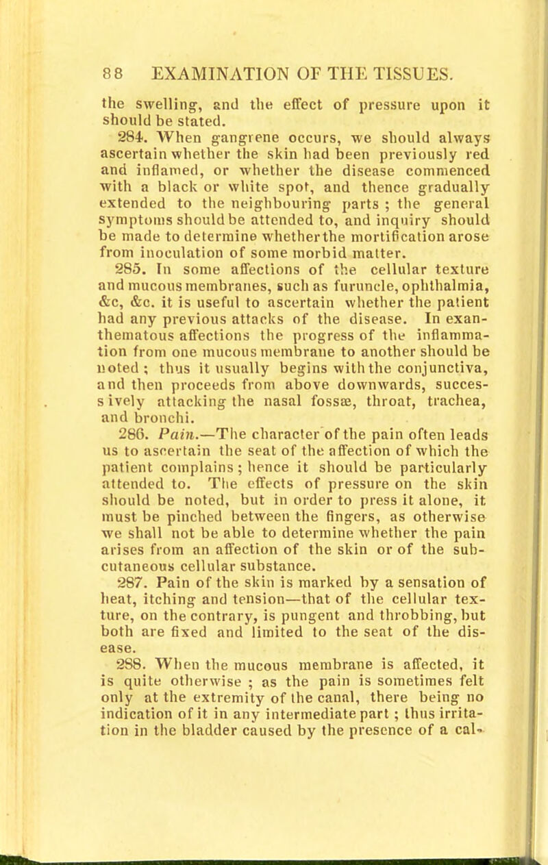 the swelling, and the effect of pressure upon it should be stated. 284. When gangrene occurs, we should always ascertain whether the skin had been previously red and inflamed, or whether the disease commenced with a black or white spot, and thence gradually extended to the neighbouring parts ; the general symptoms should be attended to, and inquiry should be made to determine whetherthe mortification arose from inoculation of some morbid matter. 285. In some affections of the cellular texture and mucous membranes, such as furuncle, ophthalmia, &c, &c. it is useful to ascertain whether the patient had any previous attacks of the disease. In exan- theniatous affections the progress of the inflamma- tion from one mucous membrane to another should be noted; thus it usually begins with the conjunctiva, and then proceeds from above downwards, succes- s ively attacking the nasal fossse, throat, trachea, and bronchi. 286. Pain.—The character of the pain often leads us to ascertain the seat of the affection of which the patient complains ; hence it should be particularly attended to. The effects of pressure on the skin should be noted, but in order to press it alone, it must be pinched between the fingers, as otherwise we shall not be able to determine whether the pain arises from an affection of the skin or of the sub- cutaneous cellular substance. 287. Pain of the skin is marked by a sensation of heat, itching and tension—that of the cellular tex- ture, on the contrary, is pungent and throbbing, but both are fixed and limited to the seat of the dis- ease. 288. When the mucous membrane is affected, it is quite otherwise ; as the pain is sometimes felt only at the extremity of the canal, there being no indication of it in any intermediate part; thus irrita- tion in the bladder caused by the presence of a cal-