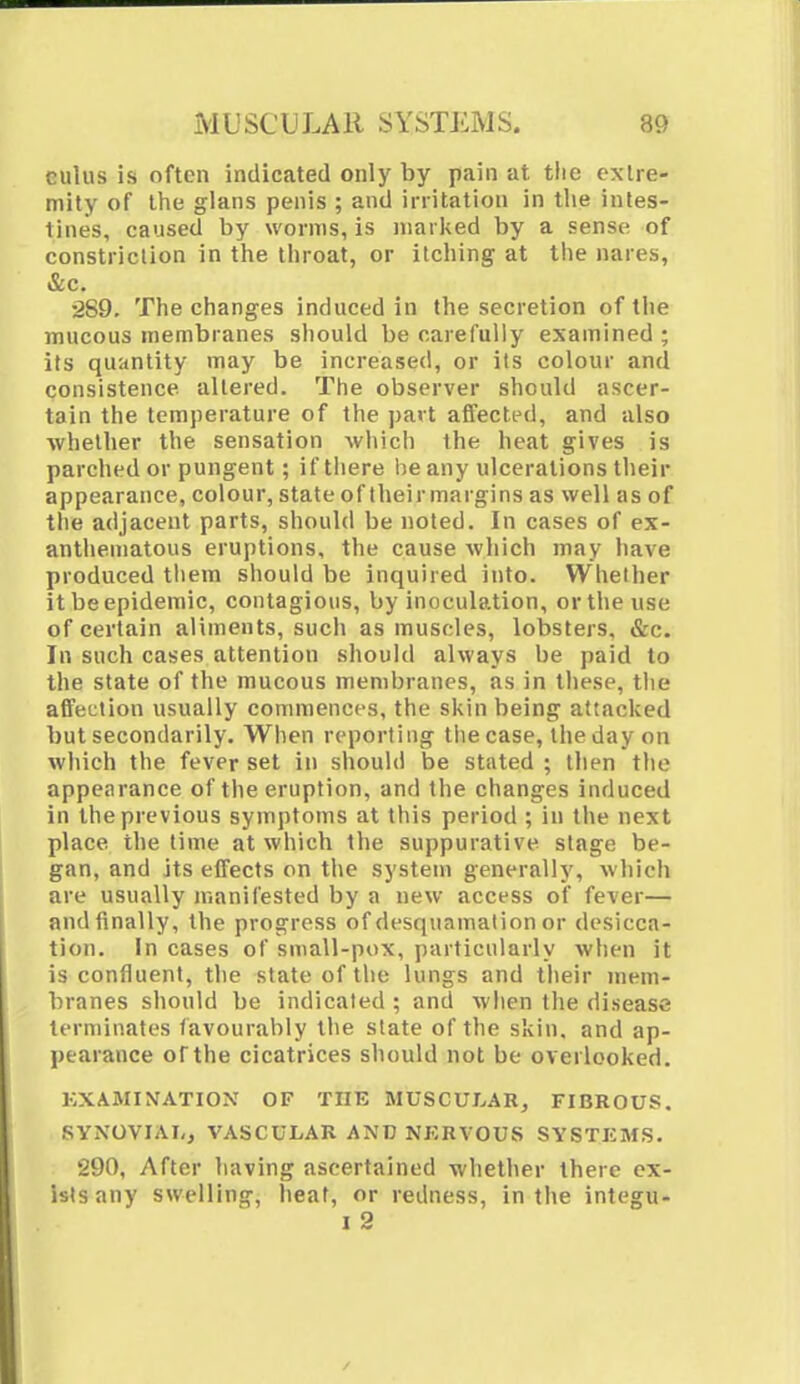 cuius is often indicated only by pain at the extre- mity of the glans penis ; and irritation in the intes- tines, caused by worms, is marked by a sense of constriction in the throat, or itching at the nares, &c. •2S9. The changes induced in the secretion of the mucous membranes should be carefully examined ; its quantity may be increased, or its colour and consistence altered. The observer should ascer- tain the temperature of the part affected, and also whether the sensation which the heat gives is parched or pungent; ifthere he any ulcerations their appearance, colour, state of theirmargins as well as of the adjacent parts, should be noted. In cases of ex- anthematous eruptions, the cause which may have produced them should be inquired into. Whether it be epidemic, contagious, by inoculation, or the use of certain aliments, such as muscles, lobsters, &c. In such cases attention should always be paid to the state of the mucous membranes, as in these, the affection usually commences, the skin being attacked but secondarily. When reporting tiiecase, the day on which the fever set in should be stated ; then the appearance of the eruption, and the changes induced in the previous symptoms at this period ; in the next place the time at which the suppurative stage be- gan, and its effects on the system generally, which are usually manifested by a new access of fever— and finally, the progress of desquamation or desicca- tion. In cases of small-pox, particularly when it is confluent, the state of the lungs and their mem- branes should be indicated ; and when the disease terminates favourably the slate of the skin, and ap- pearance of the cicatrices should not be overlooked. EXAMINATION OF THE MUSCULAR, FIBROUS. SYNOVIAL, VASCULAR AMD NKRVOUS SYSTEMS. 290, After having ascertained whether there ex- ists any swelling, heat, or redness, in the integu- i 2