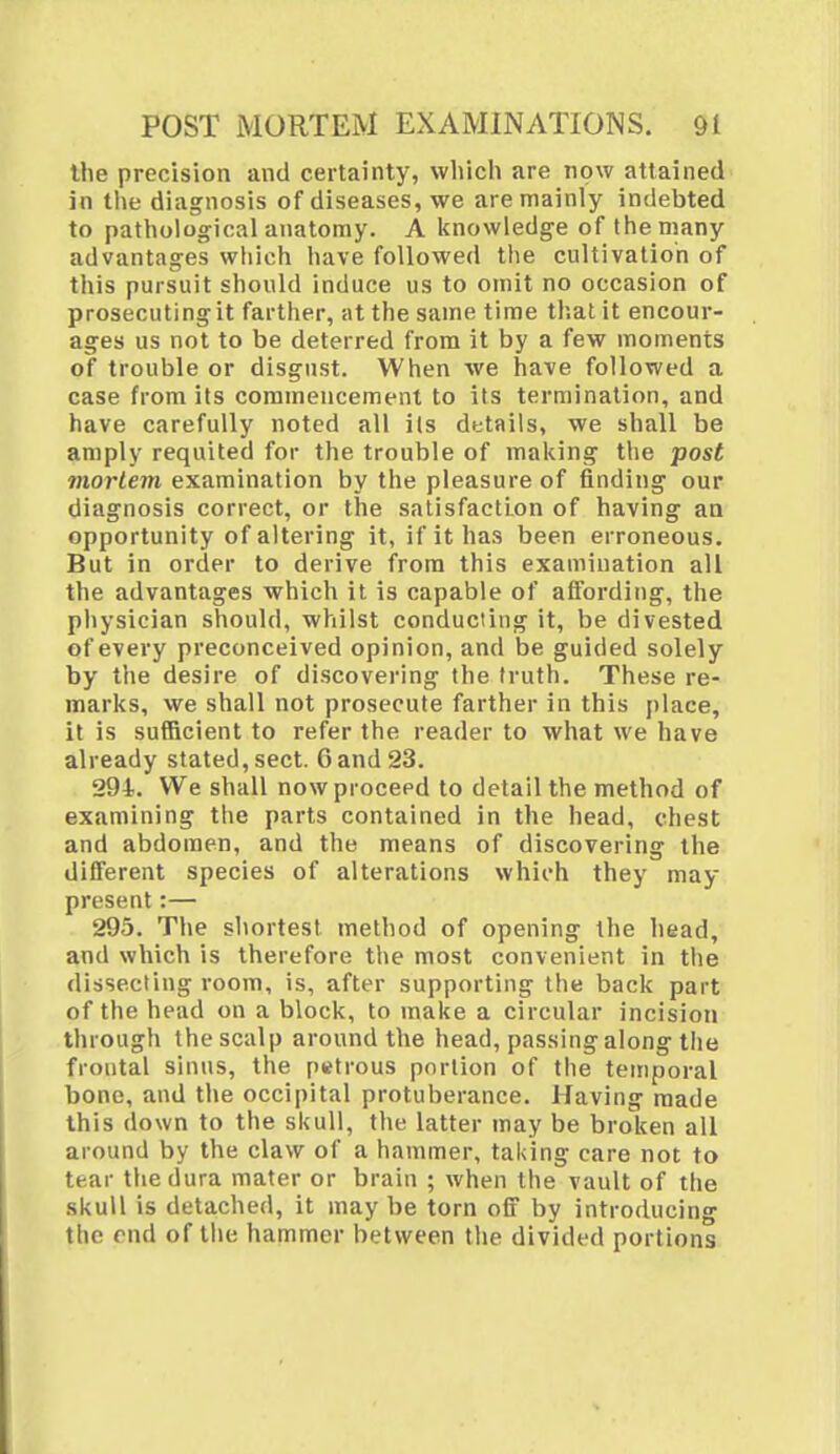 the precision and certainty, which are now attained in the diagnosis of diseases, we are mainly indebted to pathological anatomy. A knowledge of the many advantages which have followed the cultivation of this pursuit should induce us to omit no occasion of prosecuting it farther, at the same time that it encour- ages us not to be deterred from it by a few moments of trouble or disgust. When we have followed a case from its commencement to its termination, and have carefully noted all its details, we shall be amply requited for the trouble of making the post mortem examination by the pleasure of finding our diagnosis correct, or the satisfaction of having an opportunity of altering it, if it has been erroneous. But in order to derive from this examination all the advantages which it is capable of affording, the physician should, whilst conducting it, be divested of every preconceived opinion, and be guided solely by the desire of discovering the truth. These re- marks, we shall not prosecute farther in this place, it is sufficient to refer the reader to what we have already stated, sect. 6 and 23. 294. We shall now proceed to detail the method of examining the parts contained in the head, chest and abdomen, and the means of discovering the different species of alterations which they may present:— 295. The shortest method of opening the head, and which is therefore the most convenient in the dissecting room, is, after supporting the back part of the head on a block, to make a circular incision through the scalp around the head, passing along the frontal sinus, the petrous portion of the temporal bone, and the occipital protuberance. Having made this down to the skull, the latter may be broken all around by the claw of a hammer, taking care not to tear the dura mater or brain ; when the vault of the skull is detached, it may be torn off by introducing the end of the hammer between the divided portions