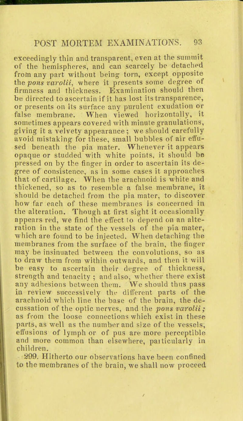 exceedingly thin and transparent, even at the summit of the hemispheres, and can scarcely be detached from any part without being torn, except opposite the pons varolii, where it presents some degree of firmness and thickness. Examination should then be directed to ascertain if it has lost its transparence, or presents on its surface any puruleut exudation or false membrane. When viewed horizontally, it sometimes appears covered with minute granulations, giving it a velvety appearance; we should carefully avoid mistaking for these, small bubbles of air effu- sed beneath the pia mater. Whenever it appears opaque or studded with white points, it should be pressed on by the finger in order to ascertain its de- gree of consistence, as in some cases it approaches that of cartilage. When the arachnoid is white and thickened, so as to resemble a false membrane, it should be detached from the pia mater, to discover how far each of these membranes is concerned in the alteration. Though at first sight it occasionally appears red, we find the effect to depend on an alte- ration in the state of the vessels of the pia mater, which are found to be injected. When detaching the membranes from the surface of the brain, the finger may be insinuated between the convolutions, so as to draw them from within outwards, and then it will be easy to ascertain their degree of thickness, strength and tenacity ; and also, whether there exist any adhesions between them. We should thus pass in review successively the different parts of the arachnoid which line the base of the brain, the de- cussation of the optic nerves, and the pons varolii; as from the loose connections which exist in these parts, as well as the number and size of the vessels, effusions of lymph or of pus are more perceptible and more common than elsewhere, paiticularly in children. 299. Hitherto our observations have been confined to the membranes of the brain, we shall now proceed