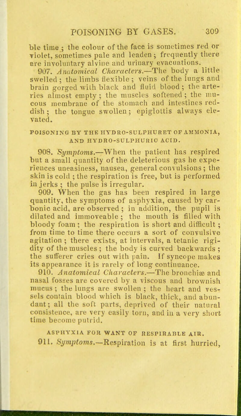 POISONING BY GASES. 300 ble time ; the colour of the face is sometimes red or Violet, sometimes pale and leaden ; frequently there are involuntary a!vine and urinary evacuations. 907. Anatomical Characters.—The body a little swelled ; the limbs flexible ; veins of the lungs and brain gorged with black and fluid blood; the arte- ries almost empty ; the muscles softened ; the mu- cous membrane of the stomach and intestines red- dish ; the tongue swollen; epiglottis always ele- vated. POISONING BY THE HYDRO-SULPHURET OF AMMONIA, AND HYDRO-SULPHURIC ACID. 908. Symptoms.—When the patient has respired but a small quantity of the deleterious gas he expe- riences uneasiness, nausea, general conv ulsions ; the skin is cold ; the respiration is free, but is performed in jerks ; the pulse is irregular. 909. When the gas has been respired in large quantity, the symptoms of asphyxia, caused by car- bonic acid, are observed ; in addition, the pupil is dilated and immoveable; the mouth is filled with bloody foam ; the respiration is short and difficult ; from time to time there occurs a sort of convulsive agitation ; there exists, at intervals, a tetanic rigi- dity of the muscles ; the body is curved backwards ; the sufferer cries out with pain. If syncope makes its appearance it is rarely of long continuance. 910. Anatomical Characters.—The bronchia? and nasal fosses are covered by a viscous and brownish mucus ; the lungs are swollen ; the heart and vesr sels contain blood which is black, thick, and abun- dant; all the soft parts, deprived of their natural consistence, are very easily torn, and in a very short time become putrid. ASPHYXIA FOR WANT OF RESPIRABLE AIR. 911. Symptoms.—Respiration is at first hurried,