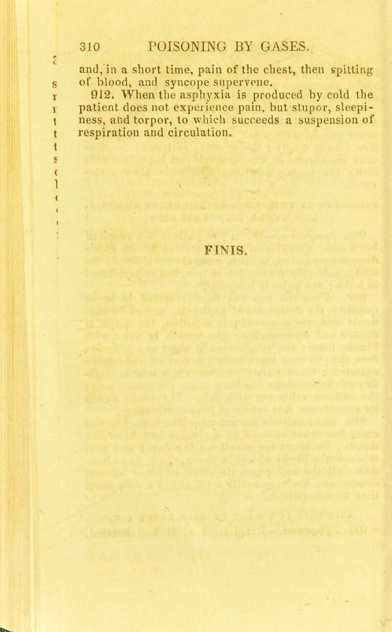 and, in a short time, pain of the chest, then spitting of blood, and syncope supervene. 912. When the asphyxia is produced by cold the patient does not experience pain, but stupor, sleepi- ness, add torpor, to which succeeds a suspension of respiration and circulation. FINIS.