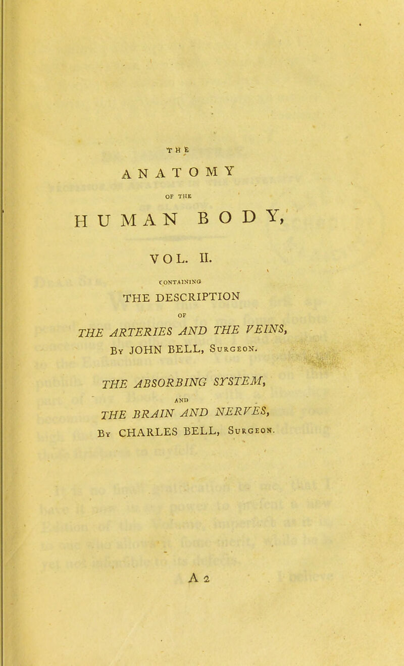 T H fe ANATOMY OF THE HUMAN BODY, VOL. II. CONTAINING THE DESCRIPTION OF THE ARTERIES AND THE VEINS, By JOHN BELL, Surgeon. THE ABSORBING STSTEM, ANI> THE BRAIN AND NERVES, By CHARLES BELL, Surgeon. Aa