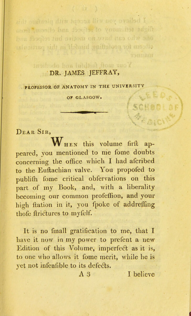 DR. JAMES JEFFRAY, PROFESSOR OF ANATOMY IN THE UNIVERSITY OF GLASGOW. , ^ Dear Sir, W HEN this volume firft ap- peared, you mentioned to me fome doubts concerning the office which I had afcribed to the Euftachian valve. You propofed to publifh fome critical obfervations on this part of my Book, and, with a liberality becoming our common profeffion, and your high llation in it, you fpoke of addreffing thofe ftri6lures to myfelf. It is no fmall gratification to me, that I have it now in my power to prefent a new Edition of this Volume, imperfedl as it is, to one who ahows it fome merit, while he is yet not infenfible to its defeats. A3 I believe