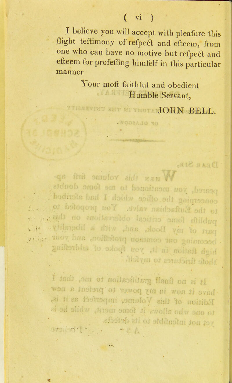 I believe you will accept with pleafure this flight teftimony of refped; and efteem, from one who can have no motive but refped and efteem for profeffing himfelf in this particular manner Your moft faithful and obedient Humble Servant, JOHN BELL.