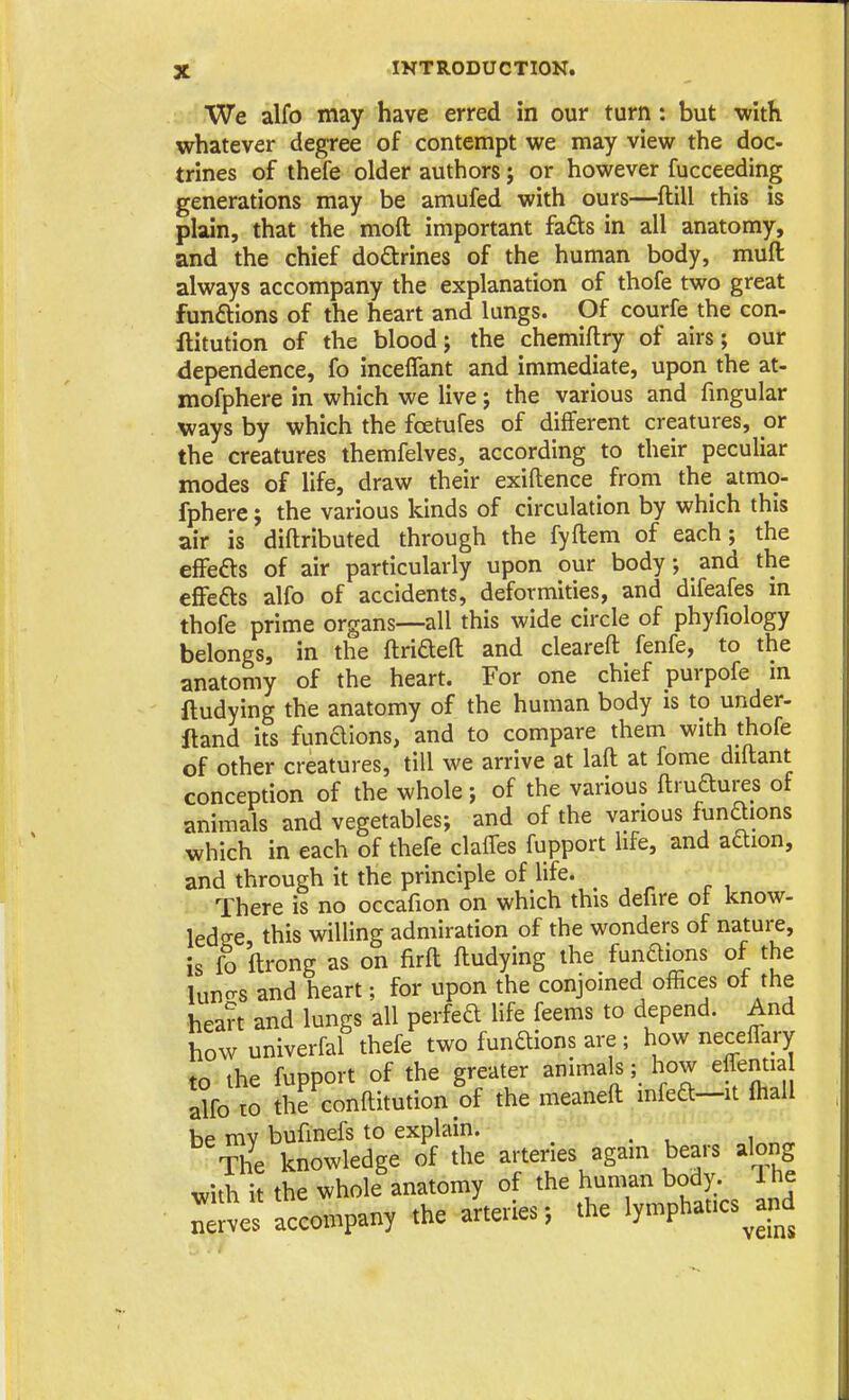 We alfo may have erred in our turn: but with whatever degree of contempt we may view the doc- trines of thefe older authors; or however fucceeding generations may be amufed with ours—ftill this is plain, that the moft important fa£ts in all anatomy, and the chief dodrines of the human body, muft always accompany the explanation of thofe two great funftions of the heart and lungs. Of courfe the con- ftitution of the blood J the chemiftry of airs; our dependence, fo inceflant and immediate, upon the at- mofphere in which we live j the various and fmgular ways by which the fcetufes of different creatures, or the creatures themfelves, according to their peculiar modes of life, draw their exiftence from the atmo- fphere j the various kinds of circulation by which this air is diftributed through the fyftem of each; the effefts of air particularly upon our body; and the efFefts alfo of accidents, deformities, and difeafes m thofe prime organs—all this wide circle of phyfiology belongs, in the ftriaefl: and cleareft fenfe, to the anatomy of the heart. For one chief purpofe m ftudying the anatomy of the human body is to under- ftand its funaions, and to compare them with thofe of other creatures, till we arrive at laft at fome diftant conception of the whole; of the various ftruftures of animals and vegetables; and of the various funaions which in each of thefe claffes fupport life, and adion, and through it the principle of life. There is no occafion on which this defire ot know- ledge this willing admiration of the wonders of nature, is fo ftrong as on firft ftudying the funaions of the luno-s and heart; for upon the conjoined offices ot the hean and lungs all perfea Hfe feems to depend. And how univerfal thefe two funaions are ; how neceffary to the fupport of the greater animals; how effentia alfo to the conftitution of the meaneft mfea—it fhall be mv bufinefs to explain. ^ The knowledge of the arteries again bears along with it the whole anatomy of the human body. 1 he Serves accompany the arteries; the lymphatics^and