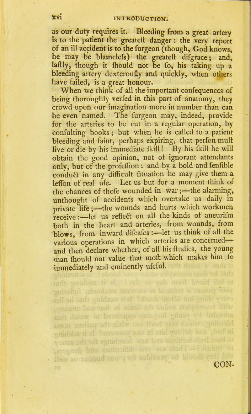 mTRODUCTlON- as our duty requires it. Bleeding from a great artery is to the patient the greatefl: danger : the very report of an ill accident is to the furgeon (though, God knows, he may be blamelefs) the greatefl: difgrace; and, laftly, though it ftiould not be fo, his taking up a bleeding artery dexteroufly and quickly, when others have failed, is a great honour. When we think of all the important confequences of being thoroughly verfed in this part of anaiomy, they crowd upon our Imagination more in number than can be even named. The furgeon may, indeed, provide for the arteries to be cut in a regular operation, by confulting books; but when he is called to a patient bleeding and faint, perhaps expiring, that perfon mufl: live or die by his immediate fkill! By his Ikill he will obtain the good opinion, not of ignorant attendants only, but of the profeflion: and by a bold and fenfible condu6l in any difficult fituation he may give them a leffon of real ufe. Let us but for a moment think of the chances of thofe wounded in war;—the alarming, unthought of accidents which overtake us daily in private life;—the wounds and hurts which workmen receive: let us refleft on all the kinds of aneurifm both in the heart and arteries, from wounds, from blows, from inward difeafes:—let us think of all the various operations in which arteries are concerned— and then declare whether, of all his fl:udies, the young man (hould not value that mofl: which makes him fo Immediately and eminently ufeful. CON-