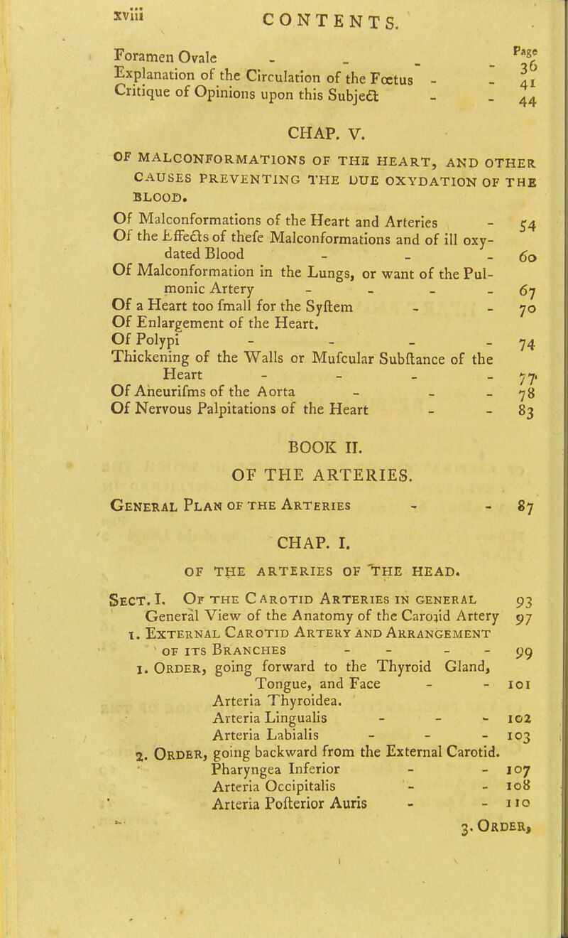 xvlii CONTENTS. Foramen Ovale - _ _ _ ^^^ Explanation of the Circulation of the Foetus - - li Critique of Opinions upon this Subjea: 41 44 CHAP. V. OF MALCONFORMATIONS OF THE HEART, AND OTHER CAUSES PREVENTING THE UUE OXYDATION OF THE BLOOD. Of Malconformations of the Heart and Arteries - 54 Of the LfFeds of thefe Malconformations and of ill oxy- dated Blood - _ - 60 Of Malconformation in the Lungs, or want of the Pul- monic Artery - _ _ _ 5y Of a Heart too fmall for the Syftem - -70 Of Enlargement of the Heart. Of Polypi - - _ - 74 Thickening of the Walls or Mufcular Subftance of the Heart - - _ _ ^7, Of Aheurifms of the Aorta - _ _ 78 Of Nervous Palpitations of the Heart - - 83 BOOK II. OF THE ARTERIES. General Plan of the Arteries - - 87 CHAP. I. OF THE ARTERIES OF 'THE HEAD. Sect.I. Of the Carotid Arteries in general 93 General View of the Anatomy of the Carotid Artery 97 1. External Carotid Artery and Arrangement OF its Branches - - _ _ 1. Order, going forward to the Thyroid Gland, Tongue, and Face - - loi Arteria Thyroidea. Arteria Lingualis - - - I02 Arteria Labialis - - - 103 2. Order, going backward from the External Carotid. Pharyngea Inferior - - 107 Arteria Occipitalis - - lo8 Arteria Pofterior Auris - - 110 3. Order, 1