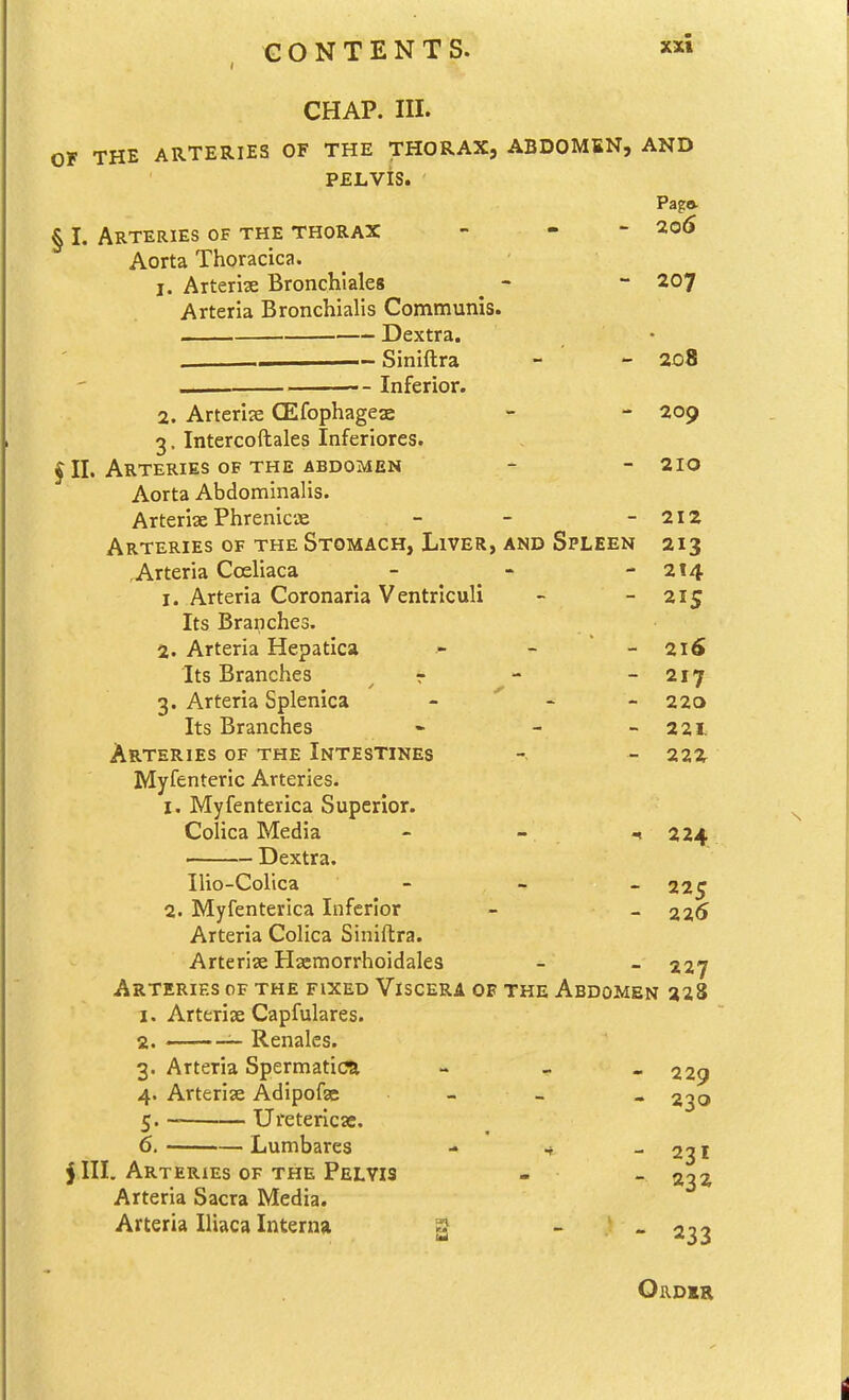 CHAP. III. OF THE ARTERIES OF THE THORAX, ABDOMEN, AND PELVIS. Pag* § I. Arteries of the thorax - - - 2o5 Aorta Thoracica. 1. Arterise Bronchiales ^ - - 207 Arteria Bronchialis Communis. Dextra. Siniftra - ' - 2o8 „, . Inferior. 2. Arterije QEfophagese - - 209 3. Intercoftales Inferiores. JII. Arteries OF THE ABDOMEN - - 210 Aorta Abdominalis. Arteriae Phrenicae - - - 212 Arteries of the Stomach, Liver, and Spleen 213 , Arteria Cceliaca - - - 214 1. Arteria Coronaria Ventrlculi - - 215 Its Branches. 2. Arteria Hepatica - - ~ 216 Its Branches r - - 217 3. Arteria Splenica - - - 223 Its Branches - - - 221 Arteries of the Intestines - 22X Myfenteric Arteries. I. Myfenterica Superior. Colica Media - - 224 . Dextra. Ilio-Colica 225 2. Myfenterica Inferior - -226 Arteria Colica Siniftra. Arterise Hsemorrhoidales - - 227 Arteries of the fixed Viscera of the Abdomen 228 1. Arteriae Capfulares. 2. ——-i- Renales. 3. Arteria Spermatica - - « 229 4. Arterise Adipofsc - _ . 2^0 c. Uretericae. 6, Lumbares \rteries of the P rteria Sacra Media. Arteria Iliaca Interna t - 231 5 III. Arteries of the Pelvis - - ^^z Arteria Sacra Media. - 233 Order