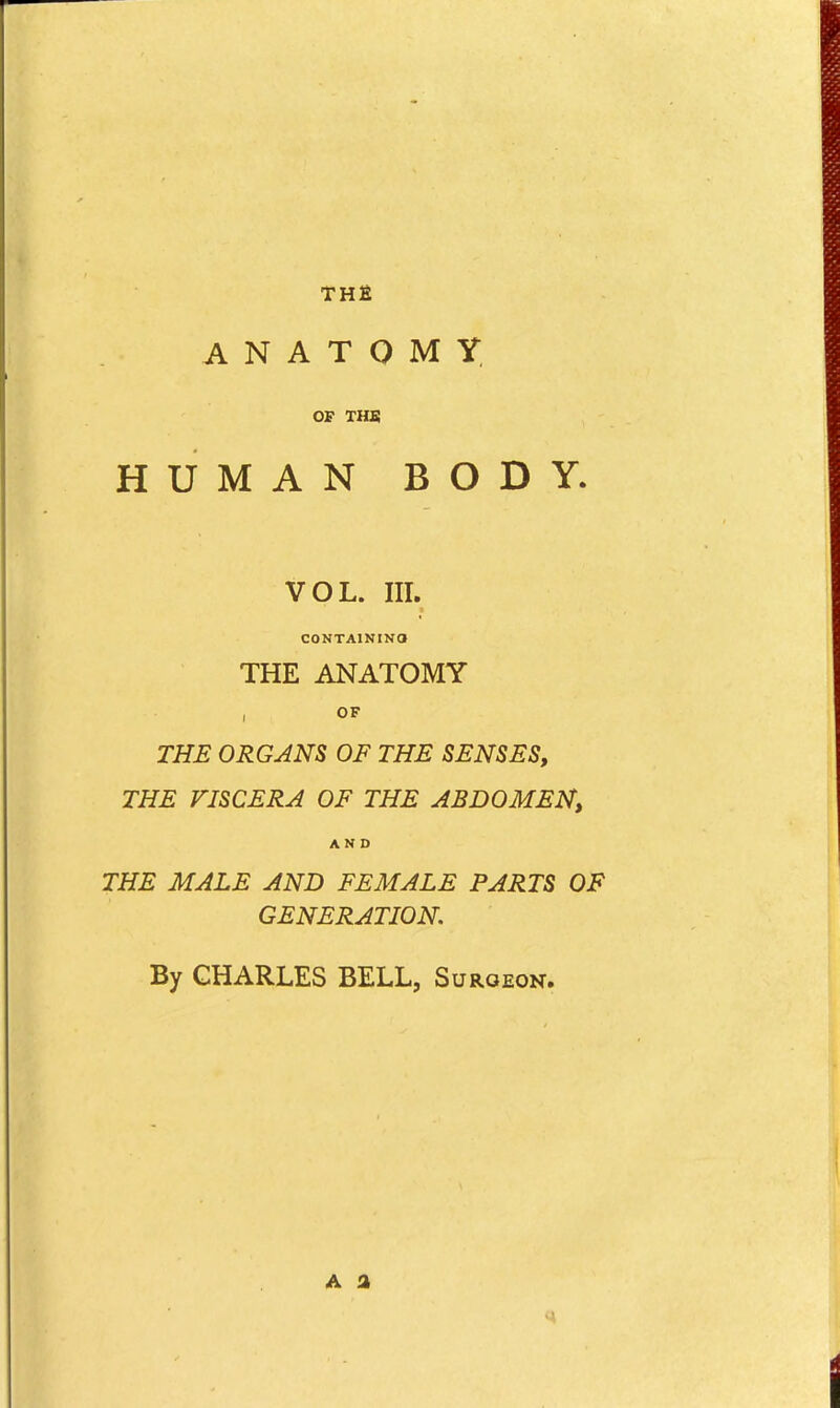 THfi ANATOMY, OF THS HUMAN BODY. VOL. III. CONTAINING THE ANATOMY OF THE ORGANS OF THE SENSES, THE VISCERA OF THE ABDOMEN, AND THE MALE AND FEMALE PARTS OF GENERATION. By CHARLES BELL, Surgeon. A