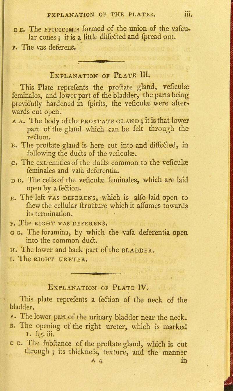 E E, The EPiDiDiMis formed of the union of the vafcu- lar cones j it is a little dilTedled and fpread out. r. The vas deferens. Explanation of Plate III. This Plate reprefents the proftate gland, veficulas feminales, and lower part of the bladder, the parts being previoully hardened in fpirits, the veficulas were after- wards cut open. A A. The body of the prostate gland ; it is that lower part of the gland which can be felt through the redum. B. The proftate gland is here cut into and dilTeded, in following the duds of the veficulas. c. The extremities of the dufts common to the veficulse feminales and vafa deferentia. D D. The cells of the veficulas feminales, which are laid open by a feftion. E. The left vas deferens, which is alfo laid open to Ihew the cellular flrudture which it affumes towards its termination. F. The RIGHT VAS DEFERENS. G G. The foramina, by which the vafa deferentia open into the common duQ:. H. The lower and back part of the bladder. I. The RIGHT URETER. Explanation of Plate IV. This plate reprefents a fedion of the neck of the bladder. A. The lower part of the urinary bladder near the neck. B. The opening of the right ureter, which is marked I. fig. iii. c c. The fubftance of the proftate gland, which is cut through J its thicknefs, texture, and the manner