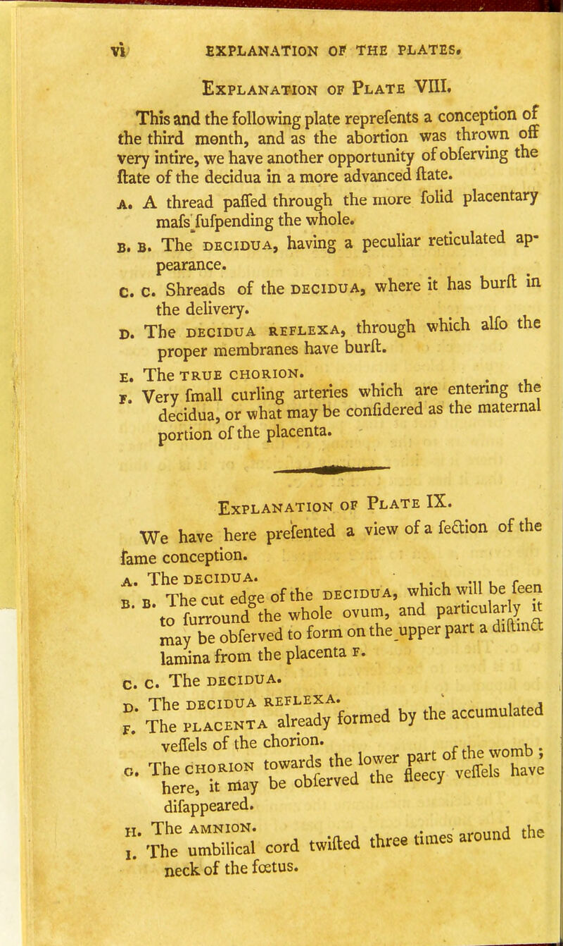 Explanation of Plate VIII, This and the following plate reprefents a conception of the third month, and as the abortion was thrown off very intire, we have another opportunity of obferving the ftate of the decidua in a more advanced ftate. A. A thread paffed through the more folid placentary mafsTufpending the whole. B. B. The' DECIDUA, having a peculiar reticulated ap- pearance. C. c. Shreads of the decidua, where it has burft in the delivery. D. The decidua reflexa, through which alfo the proper membranes have burft. E. The TRUE chorion. r. Very fmall curling arteries which are entering the decidua, or what may be confidered as the maternal portion of the placenta. Explanation of Plate IX. We have here prefented a view of a feftion of the liame conception. A. The decidua. . ^ n The cut edge of the decidu a, which will be feen ^' '\ofurround^he whole ovum, and particularly u may be obferved to form on the upper part a diftmd lamina from the placenta f. c. c. The decidua. T. Se%T:can3;Uea by the accu.u.a.ea vpfTels of the chorion. ^ , , difappeared. H. The AMNION. . „^nnnf1 the  The umbilical cord twitted three tunes around the neck of the foetus.