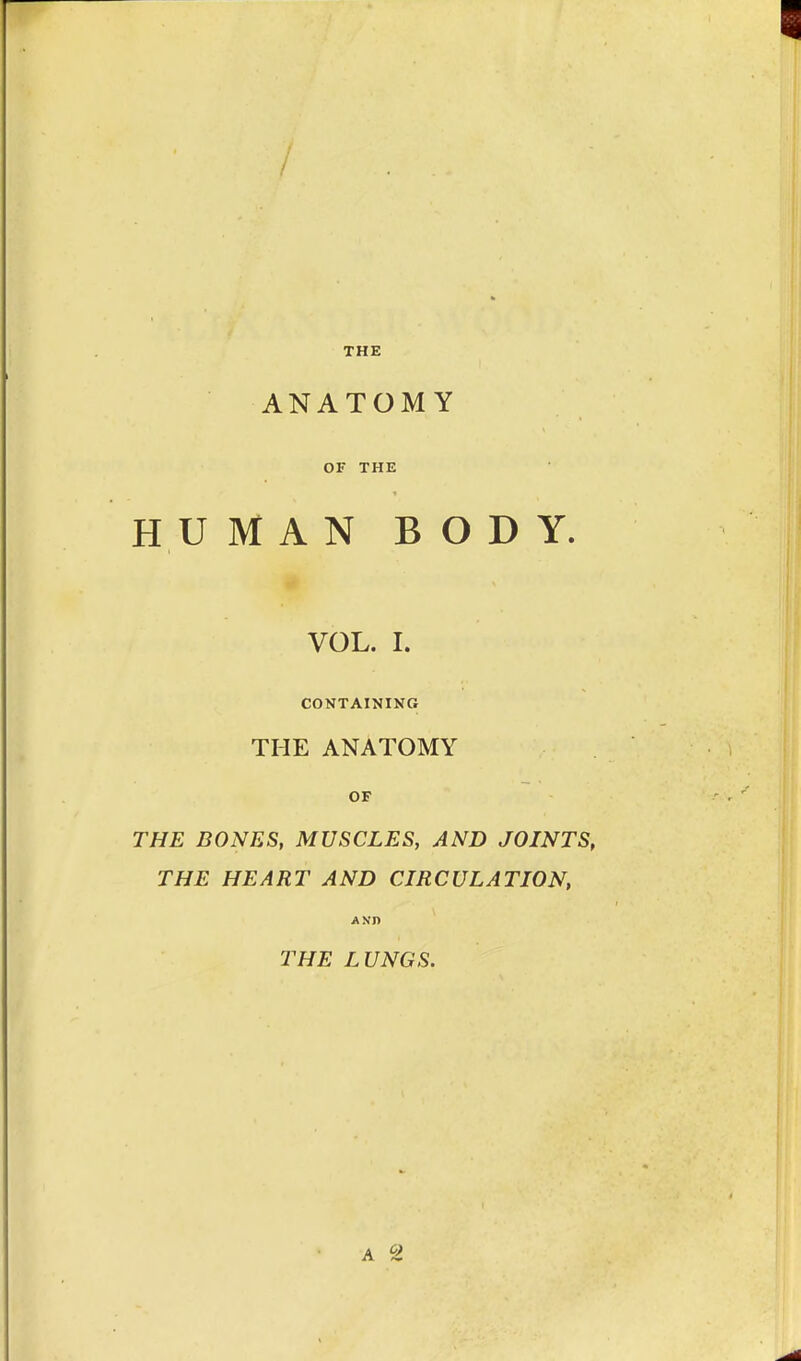 / THE ANATOMY 01' THE HUMAN BODY. VOL. I. CONTAINING THE ANATOMY OF THE BONES, MUSCLES, AND JOINTS, THE HEART AND CIRCULATION, Ann THE LUNGS.