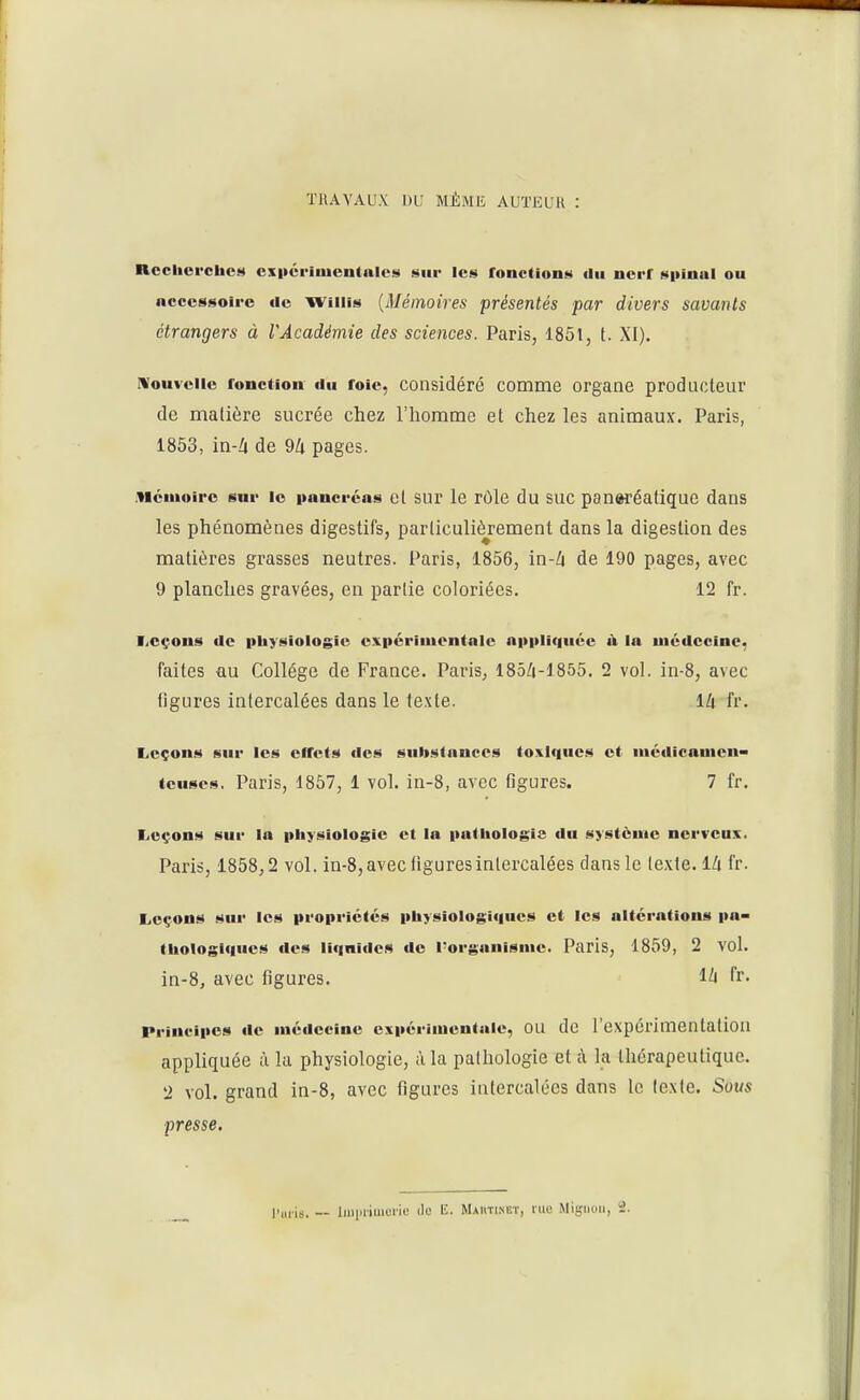 ÏRAYAUX DU MÊME AUTEUR : ncchei'chct* cx|iéi-iiucntalci« sur les fonctions du nerf S|>inal ou accessoire de Willis {Mémoires présentés par divers savants étrangers à VAcadémie des sciences. Paris, 1851, t. XI). Nouvelle fonction du foie, considéré comme organe producleur de matière sucrée chez l'homme et chez les animaux. Paris, 1853, in-Zi de 9/i pages. .Mémoire sur le pancréas et sur le rôle du SUC panwéatiquc dans les phénomènes digestifs, particulièrement dans la digestion des matières grasses neutres. Paris, 1856, in-Zi de 190 pages, avec 9 planches gravées, en partie coloriées. 12 fr. ■iCçons de physiologie expériiuontnle appliquée à la médecine, faites au Collège de France. Paris, 185/j-1855. 2 vol. in-8, avec figures intercalées dans le texte. \h fr. Leçons sur les cifcts des substances toxiques et médicament (euses. Paris, 1857, 1 vol. in-8, avec figures. 7 fr. I^oçons sur la physiologie et la pathologie du système nerveux. Paris, 1858,2 vol. in-8, avec figures intercalées dans le texte. IZi fr. Leçons sur les propriétés physiologiques et les altérations pa- thologiques des liquides do l'organisme. Paris, 1859, 2 vol. in-8, avec figures. 1^ fr- Principes de médecine expérimentale, OU de l'expérimentation appliquée à la physiologie, à la pathologie et à la thérapeutique. 2 vol. grand in-8, avec figures intercalées dans le texte. Sous presse. l'uiis. — iiiiiaiuioiie ilo E. Mautixet, lue Mignon, i2.