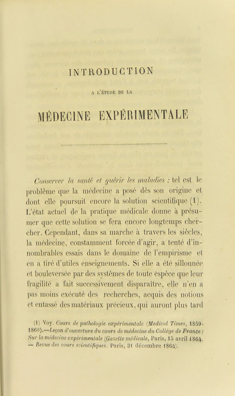 A l/ÉTUDE DE LA MÉDECINE EXPÉRIMENTALE Conserver la santé et guérir les maladies : tel est le problème que la médecine a posé dès son origine et dont elle poursuit encore la solution scientifique (1). L'état actuel de la pratique médicale donne à présu- mer que cette solution se fera encore longtemps cher- cher. Cependant, dans sa marche à travers les siècles, la médecine, constamment forcée d'agir, a tenté d'in- nombrables essais dans le domaine de l'empirisme et en a tiré d'utiles enseignements. Si elle a été sillonnée et bouleversée par des systèmes de toute espèce que leur fragilité a fait successivement disparaître, elle n'en a pas moins exécuté des recherches, acquis des notions et entassé des matériaux précieux, qui auront plus tard (1) Voy, Cours de pathologie expérimentale {Médical Times, 1859< 1860).—Leçon d'ouverture du cours de médecine du Collège de France : Sur la médecine expérimentale (Gazette médicale, Paris, 15 avril 186/|. — Revue des cours scientifiques. Paris, 31 décembre 186/i).