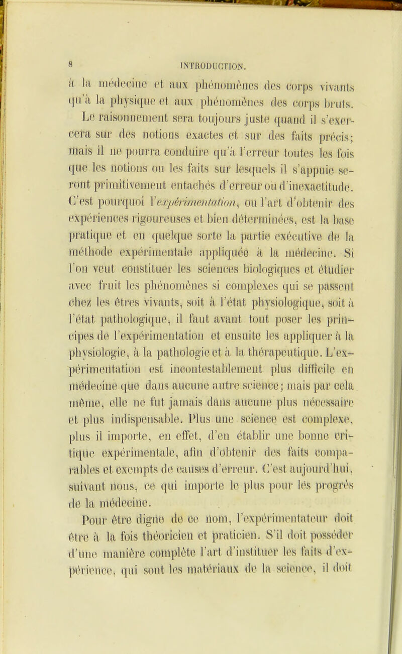 à la niédeciiie et aux phéiionièiies des corps vivants ({u'à la physique et aux phénomènes des corps hi uls. ï.e raisonnement sera toujours juste quajid il s'exer- cera sur des notions exactes et sur des faits précis; mais il ne pourra conduire qu'à l'erreur toutes les fois que les notions ou les faits sur lesquels il s'appuie se- ront primitivement entachés d'erreur ou d'inexactitude. C'est pourquoi Xe:qmimentatkm, ou Fart d'obtenir des expériences rigoureuses et bien déterminées^ est la base pratique et en quelque sorte la partie exécutive de la méthode expérimentale appliquée à la médecine. Si l'on veut constituer les sciences biologiques et étudier avec fruit les phénomènes si complexes qui se passent chez les êtres vivants, soit à l'état physiologique^ soit à l'état pathologique, il faut avant tout poser les prin=- cipes de l'expérimentation et ensuite les appliquer à la physiologie, à la pathologie et à la thérapeutique. L'ex- périmentation est incontestablement plus difficile en médecine que dans aucune autre science; mais par cela même, elle ne fut jamais dans aucune plus nécessaire et plus indispensable. Plus une science est complexe, phis il importe, en effet, d'en établir une bonne cri- tique expérimentale, afin d'obtenir des faits conq)a- rnbles et exempts de causes d'erreur. C'est aujourd'hui, suivant nous, ce qui inqiorte le plus pour lès progrès de la médecine. Pour être digne de ce nom, rexpéi'imentateur doit ètrcî il la fois théoricien et praticien. S'il doit posséder d'une manière complète l'art d'instituér les faits d'ex- péi-ience, qui sont les maithnaux de la science, il doit