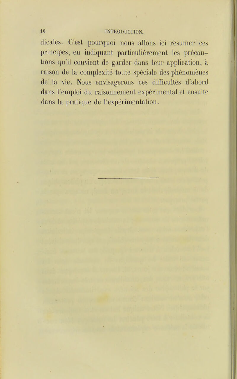 dicalcs. C'est poui-quoi nous allons ici résumer ces principes, en indiquant particulièrement les précau- tions qu'il convient de garder dans leur application, à raison de la complexité toute spéciale des phénomènes de la vie. Nous envisagerons ces difficultés d'abord dans l'emploi du raisonnement expérimental et ensuite dans la pratique de l'expérimentation.