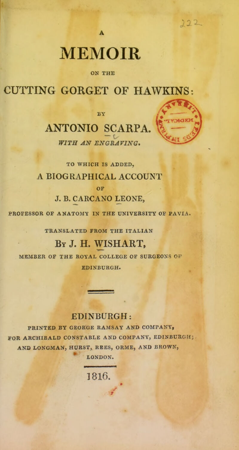 X:i'^ MEMOIR ON THE CUTTING GORGET OF HAWKINS; BY ANTONIO SCARPA. — WITH AN ENGRAVING* TO WHICH IS ADDED, A BIOGRAPHICAL ACCOUNT OF J. B. CARCANO yEONE, PROFESSOR OF ANATOMY IN THE UNIVERSITY OF PAVIA. TRANSLATED FROM THE ITALIAN By J. H. WISHART, MEMBER OF THE ROYAL COLLEGE OF SURGEONS OF EDINBURGH. EDINBURGH: PRINTED BY GEORGE RAMSAY AND COMPANY, FOR ARCHIBALD CONSTABLE AND COMPANY, EDINBURGH;, AND LONGMAN, HURST, REES, ORME, AND BROWN, LONDON. 1816. ✓ f 0