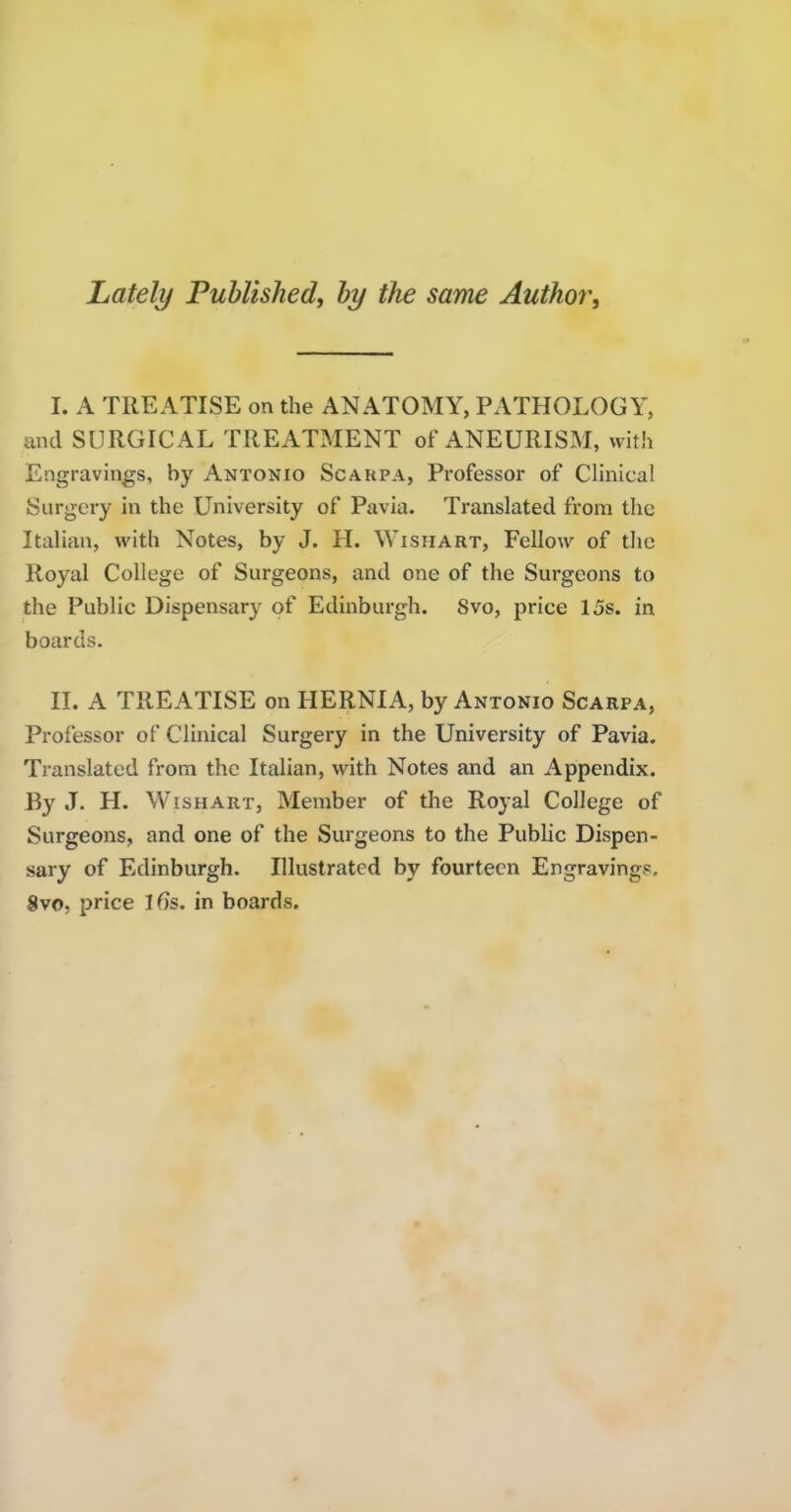 Lately Published, by the same Author^ I. A TREATISE on the ANATOMY, PATHOLOGY, and SURGICAL TREATMENT of ANEURISxAI, with Engravings, by Antonio Scakpa, Professor of Clinical Surgery in the University of Pavia. Translated from the Italian, with Notes, by J. H. Wishart, Fellow of the Royal College of Surgeons, and one of the Surgeons to the Public Dispensary of Edinburgh. 8vo, price 15s. in boards. II. A TREATISE on FIERNIA, by Antonio Scarpa, Professor of Clinical Surgery in the University of Pavia. Translated from the Italian, with Notes and an Appendix. By J. H. Wishart, Member of the Royal College of Surgeons, and one of the Surgeons to the Public Dispen- sary of Edinburgh. Illustrated by fourteen Engravings. 8vo, price l6s. in boards.