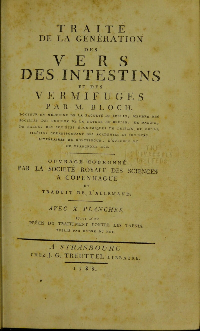 T R A I T E DE LA GENEKATION D E S VERS DES INTESTINS ET DES VERMIFUGES PAR M. BLOC H, DOCTEUR EN M^DECINE DE LA FACULTY DE BERLIN, MEMBRB DE? SOCliXES DES CURIEUX DE LA NATURE DE BERLIN, DE DANZIG, DE HALLe; DES SOClixiS ECONOMIQUES DE LEIPZIG ET DE LA- SILltsIE, CORRESPONDANT DES ACADEMIES ET SOCIETis LITTiRAIRES DE GOETTINGUE , d’uTRECHT ET DE FRANCFORTETC. OUVRAGE COURONNlfe PAR LA SOCIETE ROYALE DES SCIENCES A COPENHAGUE E T traduit de^ l’allemand. AVEC X PLANCHES. suivi d’un PRECIS DU TRAITEMENT CONTRE LES TAENIA PUBLii par ORDRE DU ROI. A S'JRASBOURG CHEZ J. G. TREUTTEL libraire.